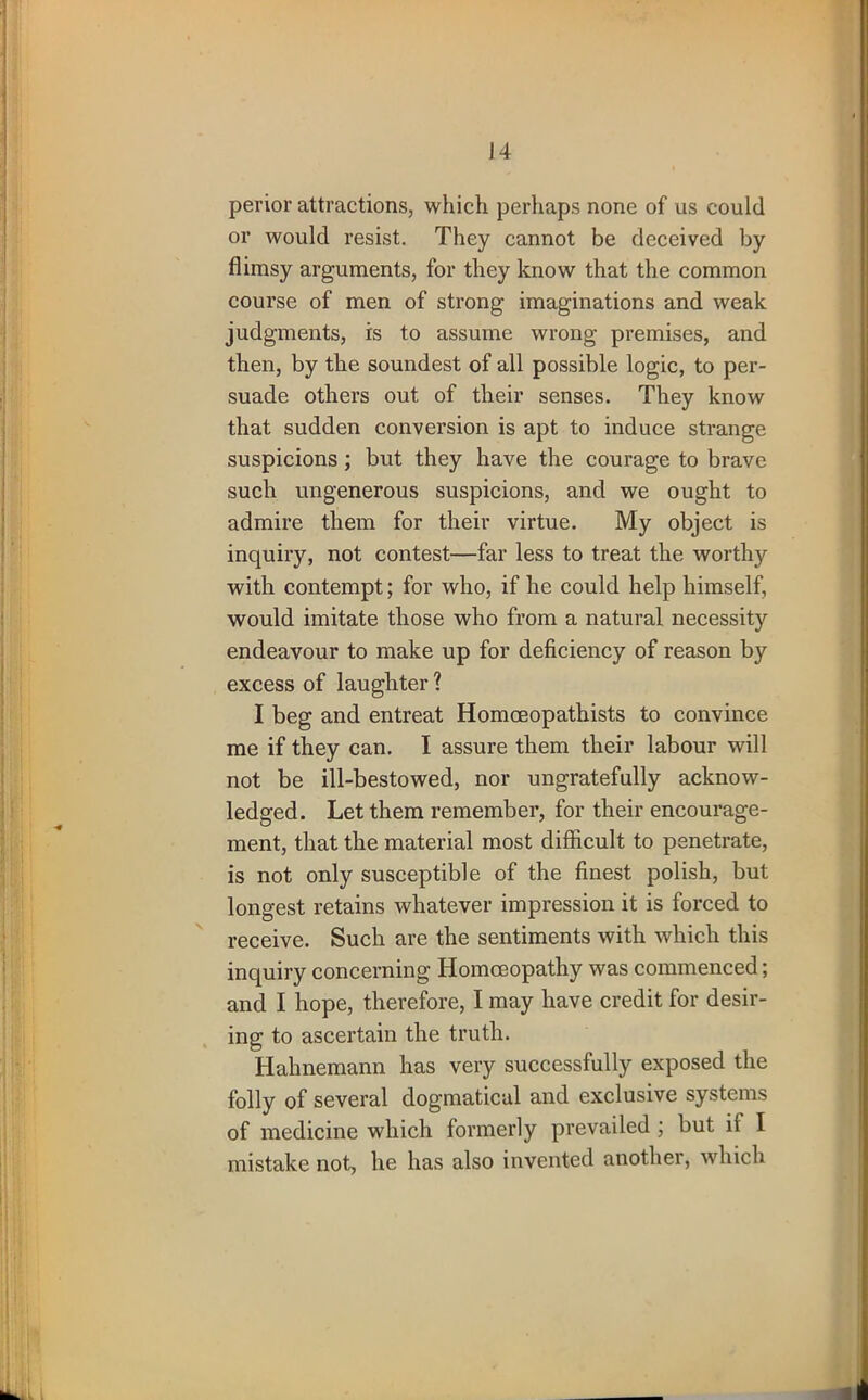 perior attractions, which perhaps none of us could or would resist. They cannot be deceived by flimsy arguments, for they know that the common course of men of strong imaginations and weak judgments, is to assume wrong premises, and then, by the soundest of all possible logic, to per- suade others out of their senses. They know that sudden conversion is apt to induce strange suspicions; but they have the courage to brave such ungenerous suspicions, and we ought to admire them for their virtue. My object is inquiry, not contest—far less to treat the worthy with contempt; for who, if he could help himself, would imitate those who from a natural necessity endeavour to make up for deficiency of reason by excess of laughter? I beg and entreat Homceopathists to convince me if they can. I assure them their labour will not be ill-bestowed, nor ungratefully acknow- ledged. Let them remember, for their encourage- ment, that the material most difficult to penetrate, is not only susceptible of the finest polish, but longest retains whatever impression it is forced to receive. Such are the sentiments with which this inquiry concerning Homoeopathy was commenced; and I hope, therefore, I may have credit for desir- ing to ascertain the truth. Hahnemann has very successfully exposed the folly of several dogmatical and exclusive systems of medicine which formerly prevailed ; but ii I mistake not, he has also invented another, which