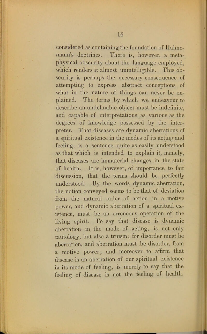 considered as containing the foundation of Hahne- mann’s doctrines. There is, however, a meta- physical obscurity about the language employed, which renders it almost unintelligible. This ob- scurity is perhaps the necessary consequence of attempting to express abstract conceptions of what in the nature of things can never be ex- plained. The terms by which we endeavour to describe an undefinable object must be indefinite, and capable of interpretations as various as the degrees of knowledge possessed by the inter- preter. That diseases are dynamic aberrations of a spiritual existence in the modes of its acting and feeling, is a sentence quite as easily understood as that which is intended to explain it, namely, that diseases are immaterial changes in the state of health. It is, however, of importance to fair discussion, that the terms should be perfectly understood. By the words dynamic aberration, the notion conveyed seems to be that of deviation from the natural order of action in a motive power, and dynamic aberration of a spiritual ex- istence, must be an erroneous operation of the living spirit. To say that disease is dynamic aberration in the mode of acting, is not only tautology, but also a truism; for disorder must be aberration, and aberration must be disorder, from a motive power; and moreover to affirm that disease is an aberration of our spiritual existence in its mode of feeling, is merely to say that the feeling of disease is not the feeling of health.