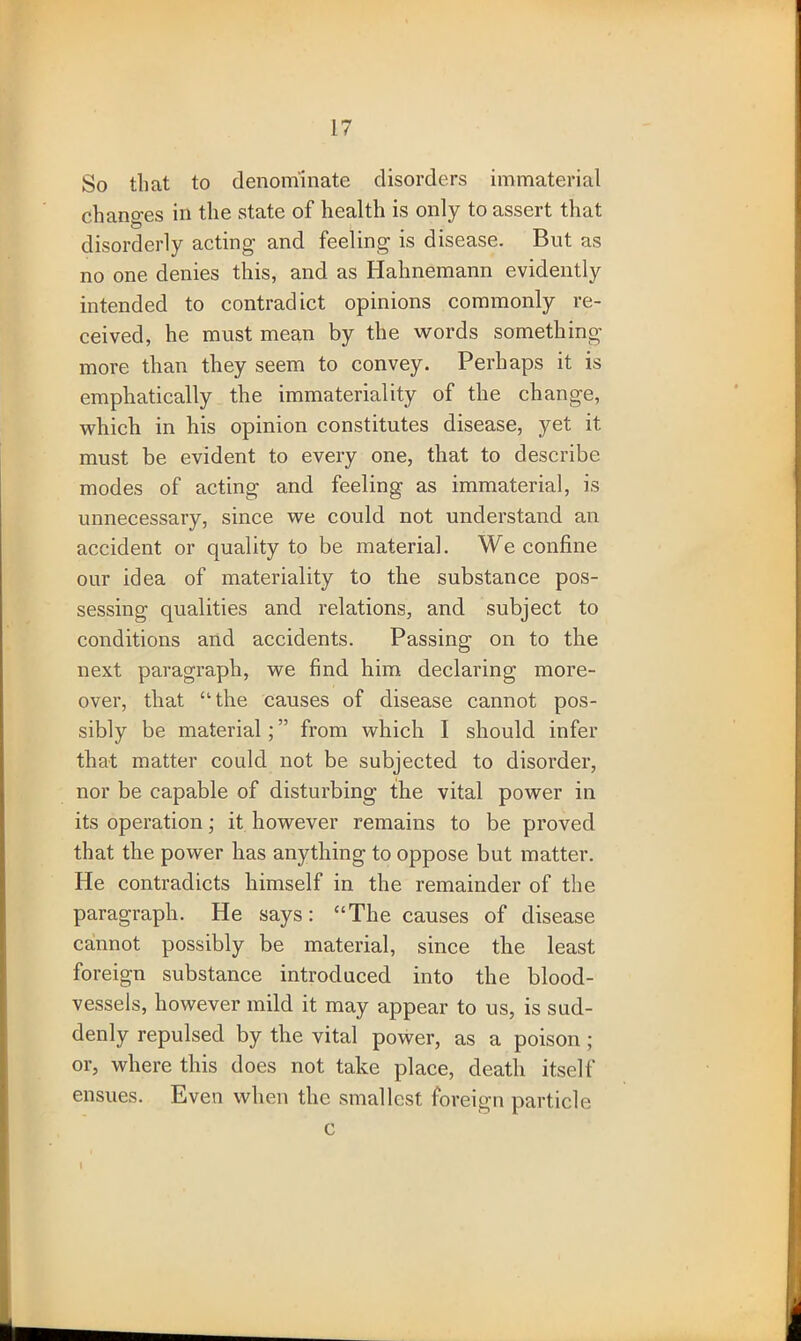 So that to denominate disorders immaterial chancres in the state of health is only to assert that disorderly acting and feeling is disease. But as no one denies this, and as Hahnemann evidently intended to contradict opinions commonly re- ceived, he must mean by the words something more than they seem to convey. Perhaps it is emphatically the immateriality of the change, which in his opinion constitutes disease, yet it must be evident to every one, that to describe modes of acting and feeling as immaterial, is unnecessary, since we could not understand an accident or quality to be material. We confine our idea of materiality to the substance pos- sessing qualities and relations, and subject to conditions and accidents. Passing on to the next paragraph, we find him declaring more- over, that “the causes of disease cannot pos- sibly be material; ” from which I should infer that matter could not be subjected to disorder, nor be capable of disturbing the vital power in its operation; it however remains to be proved that the power has anything to oppose but matter. He contradicts himself in the remainder of the paragraph. He says: “The causes of disease cannot possibly be material, since the least foreign substance introduced into the blood- vessels, however mild it may appear to us, is sud- denly repulsed by the vital power, as a poison; or, where this does not take place, death itself ensues. Even when the smallest foreign particle c 1
