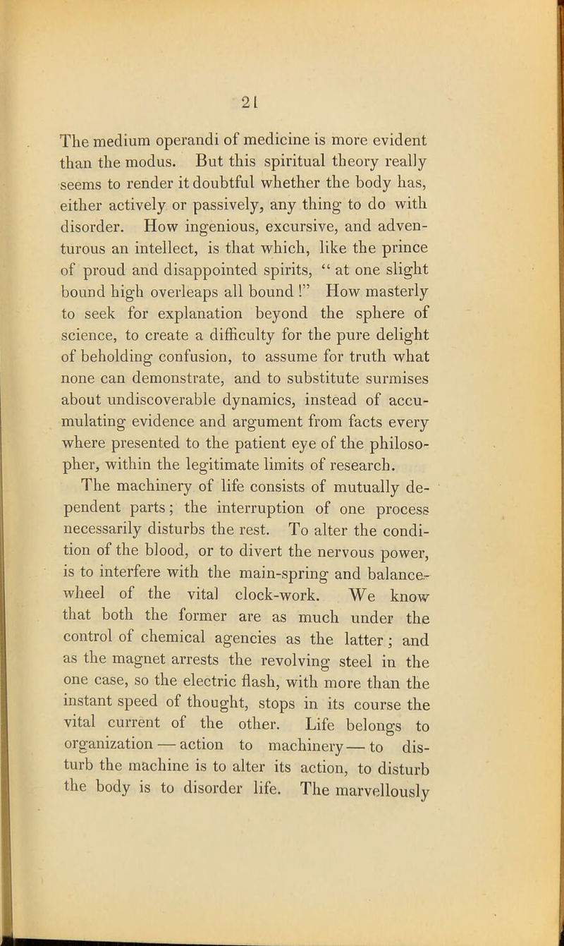 The medium operandi of medicine is more evident than the modus. But this spiritual theory really seems to render it doubtful whether the body has, either actively or passively, any thing to do with disorder. How ingenious, excursive, and adven- turous an intellect, is that which, like the prince of proud and disappointed spirits, “ at one slight bound high overleaps all bound !” How masterly to seek for explanation beyond the sphere of science, to create a difficulty for the pure delight of beholding confusion, to assume for truth what none can demonstrate, and to substitute surmises about undiscoverable dynamics, instead of accu- mulating evidence and argument from facts every where presented to the patient eye of the philoso- pher, within the legitimate limits of research. The machinery of life consists of mutually de- pendent parts; the interruption of one process necessarily disturbs the rest. To alter the condi- tion of the blood, or to divert the nervous power, is to interfere with the main-spring and balance- wheel of the vital clock-work. We know that both the former are as much under the control of chemical agencies as the latter; and as the magnet arrests the revolving steel in the one case, so the electric flash, with more than the instant speed of thought, stops in its course the vital current of the other. Life belongs to organization — action to machinery—to dis- turb the machine is to alter its action, to disturb the body is to disorder life. The marvellously