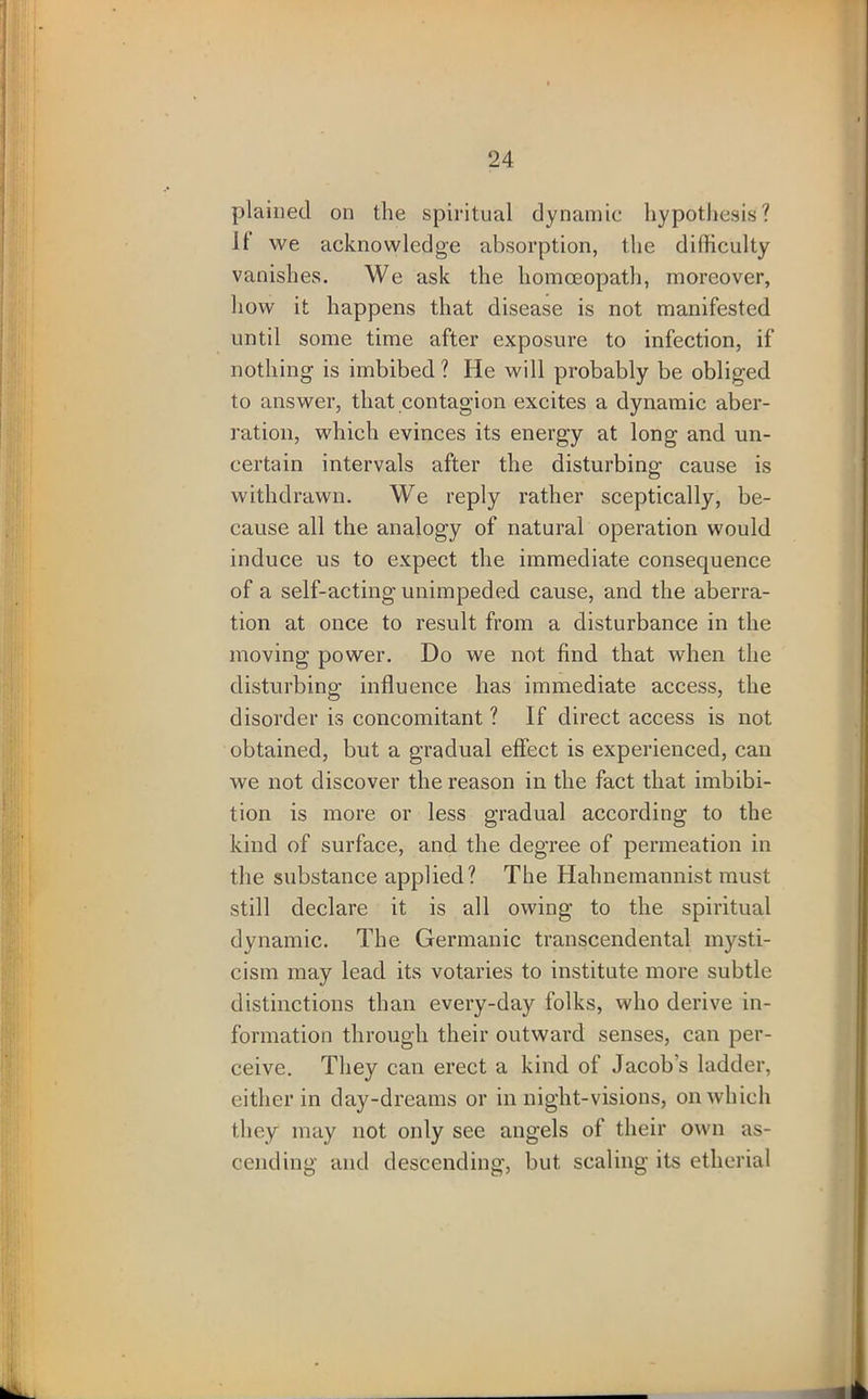 plained on the spiritual dynamic hypothesis? It we acknowledge absorption, the difficulty vanishes. We ask the homoeopath, moreover, how it happens that disease is not manifested until some time after exposure to infection, if nothing is imbibed? He will probably be obliged to answer, that contagion excites a dynamic aber- ration, which evinces its energy at long and un- certain intervals after the disturbing cause is withdrawn. We reply rather sceptically, be- cause all the analogy of natural operation would induce us to expect the immediate consequence of a self-acting unimpeded cause, and the aberra- tion at once to result from a disturbance in the moving power. Do we not find that when the disturbing influence has immediate access, the disorder is concomitant ? If direct access is not obtained, but a gradual effect is experienced, can we not discover the reason in the fact that imbibi- tion is more or less gradual according to the kind of surface, and the degree of permeation in the substance applied? The Hahnemannist must still declare it is all owing to the spiritual dynamic. The Germanic transcendental mysti- cism may lead its votaries to institute more subtle distinctions than every-day folks, who derive in- formation through their outward senses, can per- ceive. They can erect a kind of Jacob’s ladder, either in day-dreams or in night-visions, on which they may not only see angels of their own as- cending and descending, but scaling its etherial