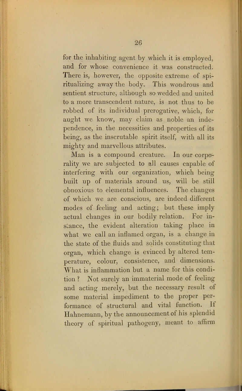 for the inhabiting agent by which it is employed, and for whose convenience it was constructed. There is, however, the opposite extreme of spi- ritualizing away the body. This wondrous and sentient structure, although so wedded and united to a more transcendent nature, is not thus to be robbed of its individual prerogative, which, for aught we know, may claim as noble an inde- pendence, in the necessities and properties of its being, as the inscrutable spirit itself, with all its mighty and marvellous attributes. Man is a compound creature. In our corpo- rality we are subjected to all causes capable of interfering with our organization, which being built up of materials around us, will be still obnoxious to elemental influences. The changes of which we are conscious, are indeed different modes of feeling and acting; but these imply actual changes in our bodily relation. For in- stance, the evident alteration taking place in what wre call an inflamed organ, is a change in the state of the fluids and solids constituting that organ, which change is evinced by altered tem- perature, colour, consistence, and dimensions. What is inflammation but a name for this condi- tion 1 Not surely an immaterial mode of feeling and acting merely, but the necessary result of some material impediment to the proper per- formance of structural and vital function. II Hahnemann, by the announcement of his splendid theory of spiritual pathogeny, meant to affirm