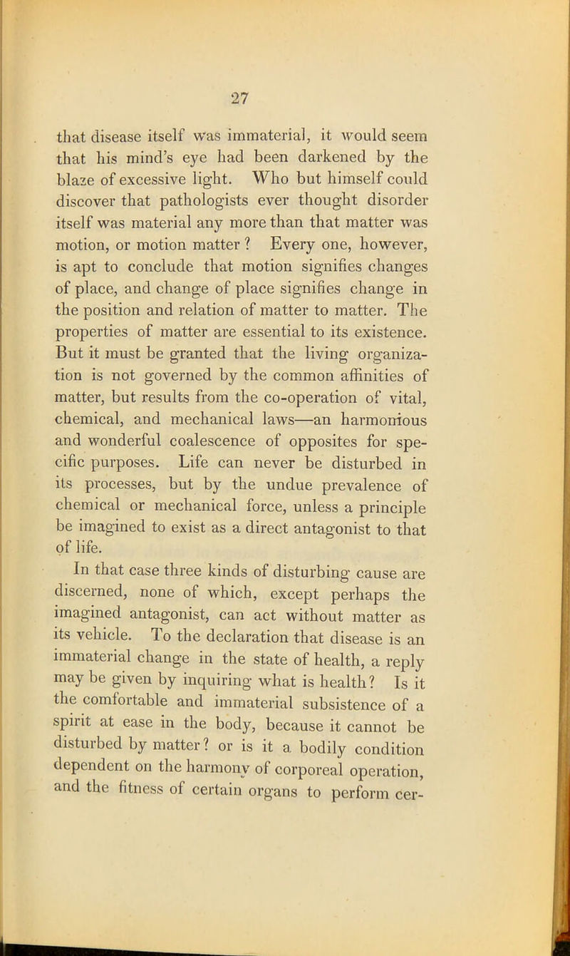 that disease itself was immaterial, it would seem that his mind’s eye had been darkened by the blaze of excessive light. Who but himself could discover that pathologists ever thought disorder itself was material any more than that matter was motion, or motion matter ? Every one, however, is apt to conclude that motion signifies changes of place, and change of place signifies change in the position and relation of matter to matter. The properties of matter are essential to its existence. But it must be granted that the living organiza- tion is not governed by the common affinities of matter, but results from the co-operation of vital, chemical, and mechanical laws—an harmonious and wonderful coalescence of opposites for spe- cific purposes. Life can never be disturbed in its processes, but by the undue prevalence of chemical or mechanical force, unless a principle be imagined to exist as a direct antagonist to that of life. In that case three kinds of disturbing' cause are discerned, none of which, except perhaps the imagined antagonist, can act without matter as its vehicle. To the declaration that disease is an immaterial change in the state of health, a reply may be given by inquiring what is health? Is it the comfortable and immaterial subsistence of a spiiit at ease in the body, because it cannot be distuibed by matter? or is it a. bodily condition dependent on the harmony of corporeal operation, and the fitness of certain organs to perform cer-