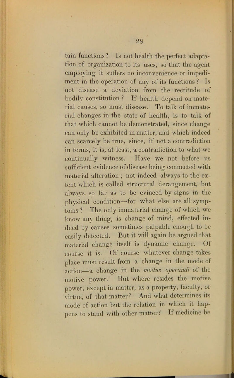 tain functions ? Is not health the perfect adapta- tion of organization to its uses, so that the agent employing it suffers no inconvenience or impedi- ment in the operation of any of its functions ? Is not disease a deviation from the rectitude of bodily constitution ? If health depend on mate- rial causes, so must disease. To talk of immate- rial changes in the state of health, is to talk of that which cannot be demonstrated, since change can only be exhibited in matter, and which indeed can scarcely be true, since, if not a contradiction in terms, it is, at least, a contradiction to what we continually witness. Have we not before us sufficient evidence of disease being connected with material alteration ; not indeed always to the ex- tent which is called structural derangement, but always, so far as to be evinced by signs in the physical condition—for what else are all symp- toms ? The only immaterial change of which we know any thing, is change of mind, effected in- deed by causes sometimes palpable enough to be easily detected. But it will again be argued that material change itself is dynamic change. Of course it is. Of course whatever change takes place must result from a change in the mode of action—a change in the modus operandi of the motive power. But where resides the motive power, except in matter, as a property, faculty, or virtue, of that matter? And what determines its mode of action but the relation in which it hap- pens to stand with other matter? If medicine be
