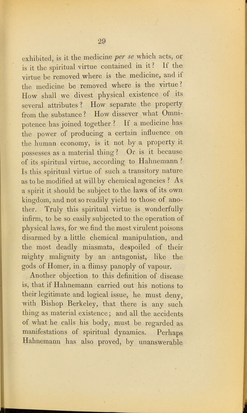 exhibited, is it the medicine pcv sc which nets, 01 is it the spiritual virtue contained in it? IF the virtue be removed where is the medicine, and if the medicine be removed where is the virtue? How shall we divest physical existence of its several attributes ? How separate the property from the substance? How dissever what Omni- potence has joined together ? If a medicine has the power of producing a certain influence on the human economy, is it not by a property it possesses as a material thing ? Or is it because of its spiritual virtue, according to Hahnemann l Is this spiritual virtue of such a transitory nature as to be modified at will by chemical agencies ? As a spirit it should be subject to the laws of its own kingdom, and not so readily yield to those of ano- ther. Truly this spiritual virtue is wonderfully infirm, to be so easily subjected to the operation of physical laws, for we find the most virulent poisons disarmed by a little chemical manipulation, and the most deadly miasmata, despoiled of their mighty malignity by an antagonist, like the gods of Homer, in a flimsy panoply of vapour. Another objection to this definition of disease is, that if Hahnemann carried out his notions to their legitimate and logical issue, he must deny, with Bishop Berkeley, that there is any such thing as material existence; and all the accidents of what he calls his body, must be regarded as manifestations of spiritual dynamics. Perhaps Hahnemann has also proved, by unanswerable