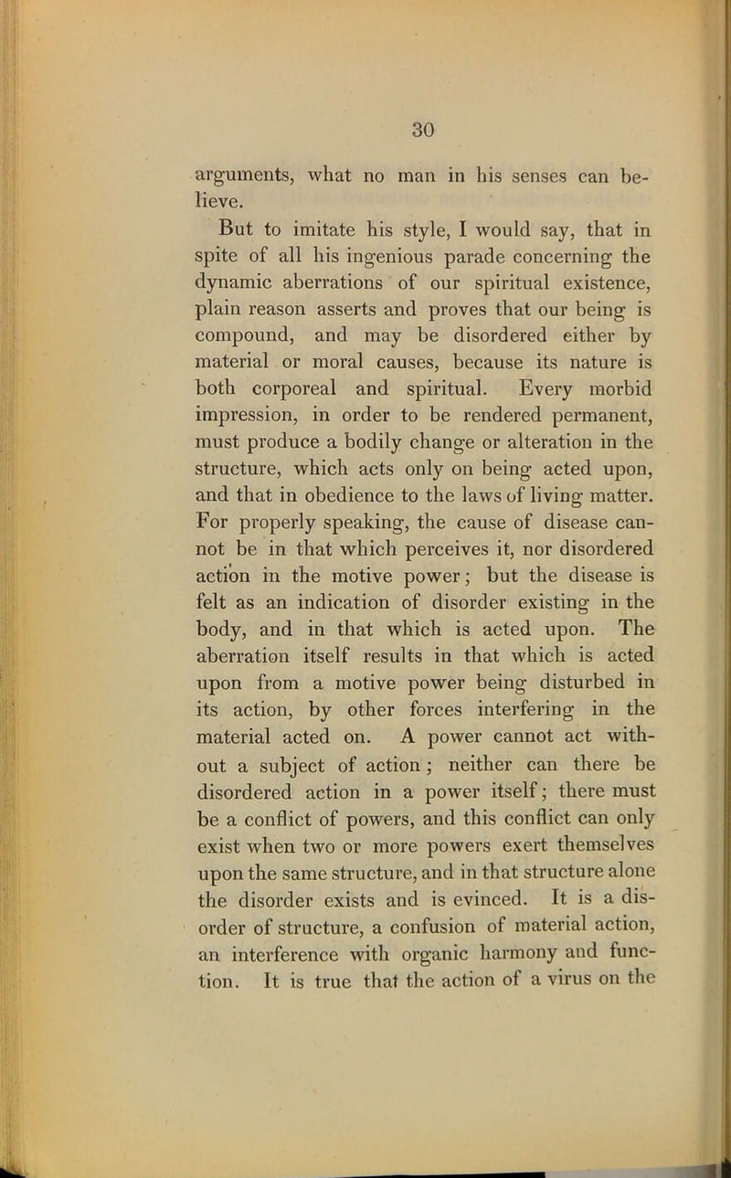arguments, what no man in his senses can be- lieve. But to imitate his style, I would say, that in spite of all his ingenious parade concerning the dynamic aberrations of our spiritual existence, plain reason asserts and proves that our being is compound, and may be disordered either by material or moral causes, because its nature is both corporeal and spiritual. Every morbid impression, in order to be rendered permanent, must produce a bodily change or alteration in the structure, which acts only on being acted upon, and that in obedience to the laws of living matter. For properly speaking, the cause of disease can- not be in that which perceives it, nor disordered action in the motive power; but the disease is felt as an indication of disorder existing in the body, and in that which is acted upon. The aberration itself results in that which is acted upon from a motive power being disturbed in its action, by other forces interfering in the material acted on. A power cannot act with- out a subject of action ; neither can there be disordered action in a power itself; there must be a conflict of powers, and this conflict can only exist when two or more powers exert themselves upon the same structure, and in that structure alone the disorder exists and is evinced. It is a dis- order of structure, a confusion of material action, an interference with organic harmony and func- tion. It is true that the action ot a virus on the