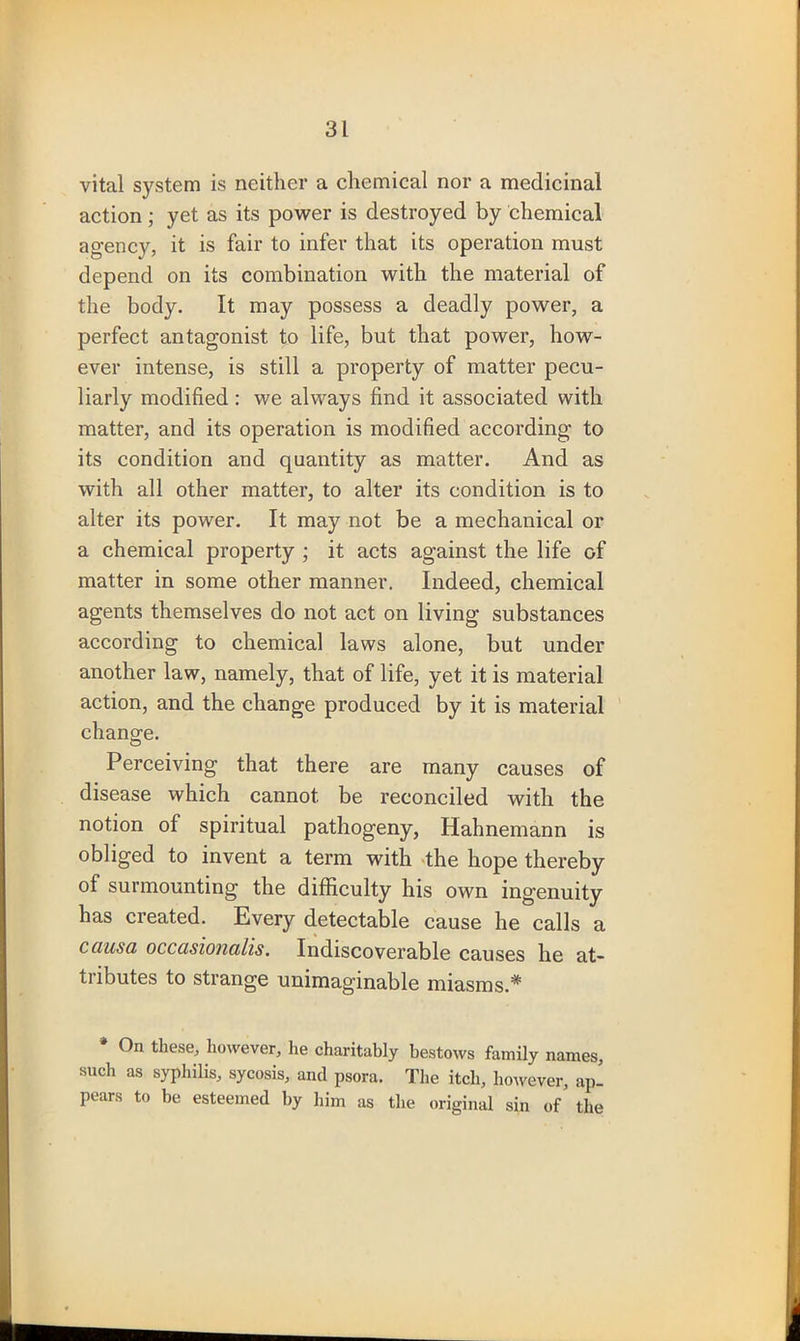 vital system is neither a chemical nor a medicinal action; yet as its power is destroyed by chemical agency, it is fair to infer that its operation must depend on its combination with the material of the body. It may possess a deadly power, a perfect antagonist to life, but that power, how- ever intense, is still a property of matter pecu- liarly modified: we always find it associated with matter, and its operation is modified according to its condition and quantity as matter. And as with all other matter, to alter its condition is to alter its power. It may not be a mechanical or a chemical property ; it acts against the life of matter in some other manner. Indeed, chemical agents themselves do not act on living substances according to chemical laws alone, but under another law, namely, that of life, yet it is material action, and the change produced by it is material change. Perceiving that there are many causes of disease which cannot be reconciled with the notion of spiritual pathogeny, Hahnemann is obliged to invent a term with the hope thereby of surmounting the difficulty his own ingenuity has created. Every detectable cause he calls a causa occasionalis. Indiscoverable causes he at- tubutes to strange unimaginable miasms.* * On these, however, he charitably bestows family names, such as syphilis, sycosis, and psora. The itch, however, ap- pears to be esteemed by him as the original sin of the