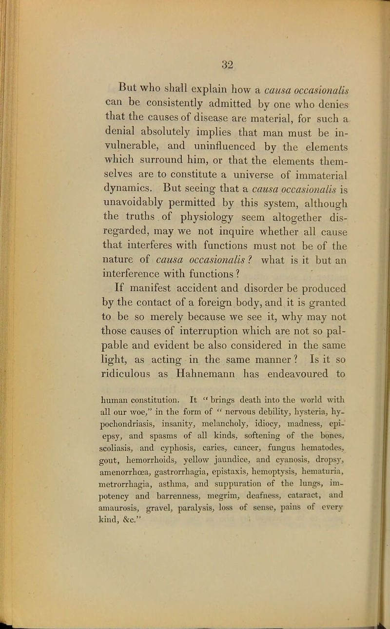 But who shall explain how a causa occasionalis can be consistently admitted by one who denies that the causes of disease are material, for such a denial absolutely implies that man must be in- vulnerable, and uninfluenced by the elements which surround him, or that the elements them- selves are to constitute a universe of immaterial dynamics. But seeing that a causa occasionalis is unavoidably permitted by this system, although the truths of physiology seem altogether dis- regarded, may we not inquire whether all cause that interferes with functions must not be of the nature of causa occasionalis ? what is it but an interference with functions ? If manifest accident and disorder be produced by the contact of a foreign body, and it is granted to be so merely because we see it, why may not those causes of interruption which are not so pal- pable and evident be also considered in the same light, as acting in the same manner ? Is it so ridiculous as Hahnemann has endeavoured to human constitution. It “ brings death into the world with all our woe,” in the form of “ nervous debility, hysteria, hy- pochondriasis, insanity, melancholy, idiocy, madness, epi- epsy, and spasms of all kinds, softening of the bones, scoliasis, and cyphosis, caries, cancer, fungus liematodes, gout, hemorrhoids, yellow jaundice, and cyanosis, dropsy, amenorrhoea, gastrorrhagia, epistaxis, hemoptysis, hematuria, metrorrhagia, asthma, and suppuration of the lungs, im- potency and barrenness, megrim, deafness, cataract, and amaurosis, gravel, paralysis, loss of sense, pains of every kind, &c.”
