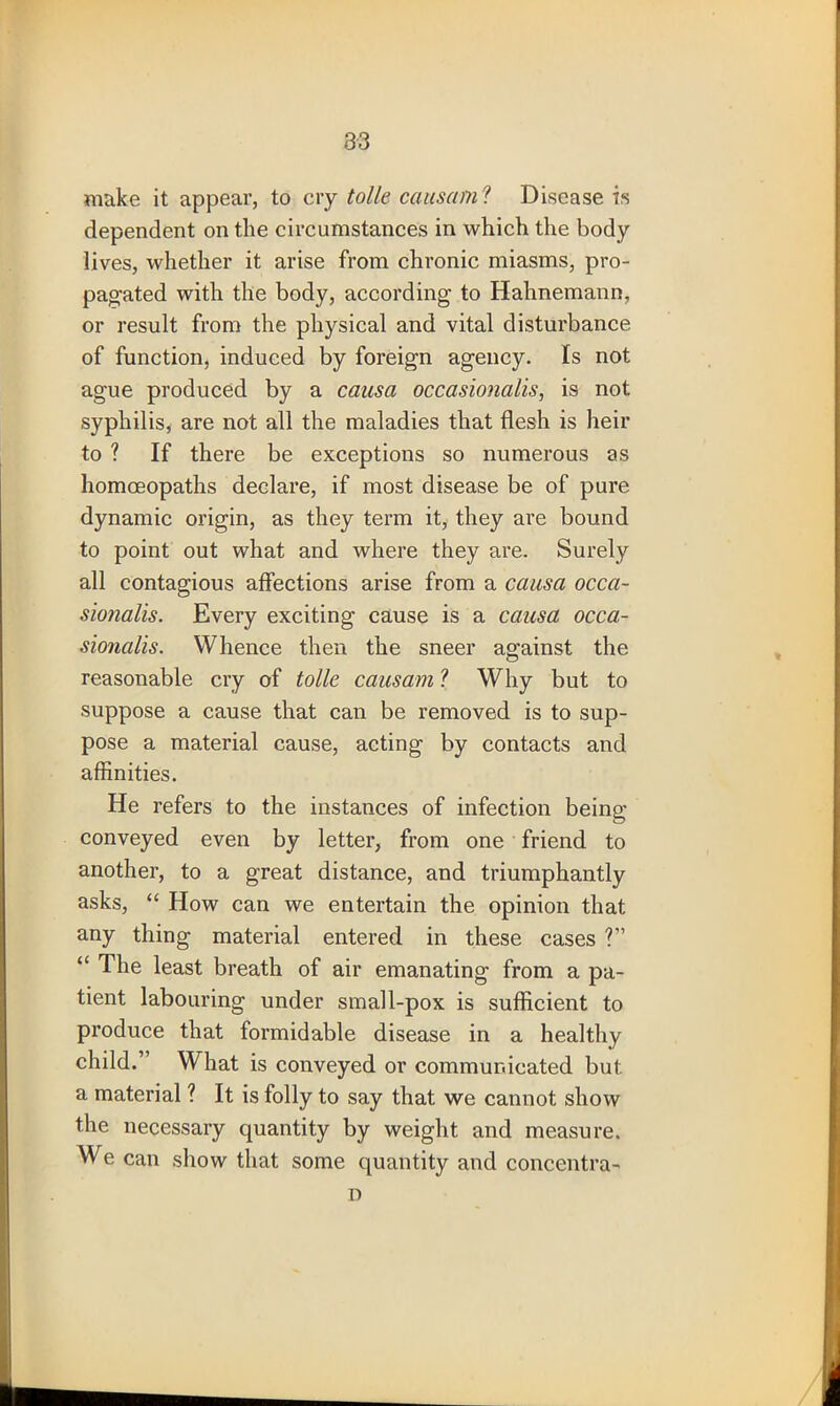 make it appear, to cry tolle cans am'? Disease is dependent on the circumstances in which the body lives, whether it arise from chronic miasms, pro- pagated with the body, according to Hahnemann, or result from the physical and vital disturbance of function, induced by foreign agency. Is not ague produced by a causa occasional^, is not syphilis, are not all the maladies that flesh is heir to ? If there be exceptions so numerous as homoeopaths declare, if most disease be of pure dynamic origin, as they term it, they are bound to point out what and where they are. Surely all contagious affections arise from a causa occa- sionalis. Every exciting cause is a causa occa- sionalis. Whence then the sneer against the reasonable cry of tolle causam ? Why but to suppose a cause that can be removed is to sup- pose a material cause, acting by contacts and affinities. He refers to the instances of infection beina; conveyed even by letter, from one friend to another, to a great distance, and triumphantly asks, “ How can we entertain the opinion that any thing material entered in these cases ?” “ The least breath of air emanating from a pa- tient labouring under small-pox is sufficient to produce that formidable disease in a healthy child.” What is conveyed or communicated but. a material ? It is folly to say that we cannot show the necessary quantity by weight and measure. We can show that some quantity and concentra- D