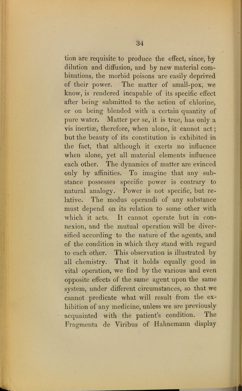 tion are requisite to produce the effect, since, by dilution and diffusion, and by new material com- binations, the morbid poisons are easily deprived of their power. The matter of small-pox, we know, is rendered incapable of its specific effect after being submitted to the action of chlorine, or on being blended with a certain quantity of pure water. Matter per se, it is true, has only a vis inertise, therefore, when alone, it cannot act; but the beauty of its constitution is exhibited in the fact, that although it exerts no influence when alone, yet all material elements influence each other. The dynamics of matter are evinced only by affinities. To imagine that any sub- stance possesses specific power is contrary to natural analogy. Power is not specific, but re- lative. The modus operandi of any substance must depend on its relation to some other with which it acts. It cannot operate but in con- nexion, and the mutual operation will be diver- sified according to the nature of the agents, and of the condition in which they stand with regard to each other. This observation is illustrated by all chemistry. That it holds equally good in vital operation, we find by the various and even opposite effects of the same agent upon the same system, under different circumstances, so that we cannot predicate what will result from the ex- hibition of any medicine, unless we are previously acquainted with the patient’s condition. The Fragmenta de Viribus of Hahnemann display