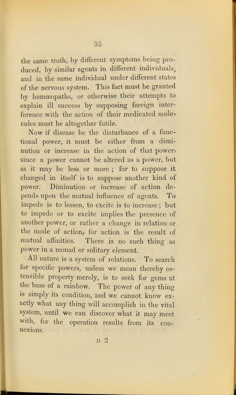 the same truth, by different symptoms being pro- duced, by similar agents in different individuals, and in the same individual under different states of the nervous system. This fact must be granted by homoeopaths, or otherwise their attempts to explain ill success by supposing foreign inter- ference with the action of their medicated mole- cules must be altogether futile. Now if disease be the disturbance of a func- tional power, it must be either from a dimi- nution or increase in the action of that power? since a power cannot be altered as a power, but as it may be less or more ; for to suppose it changed in itself is to suppose another kind of power. Diminution or increase of action de- pends upon the mutual influence of agents. To impede is to lessen, to excite is to increase; but to impede or to excite implies the presence of another power, or rather a change in relation or the mode of action, for action is the result of mutual affinities. There is no such thing as power in a monad or solitary element. All nature is a system of relations. To search for specific powers, unless we mean thereby os- tensible property merely, is to seek for gems at the base of a rainbow. The power of any thing is simply its condition, and we cannot know ex- actly what any thing will accomplish in the vital system, until we can discover what it may meet with, for the operation results from its con- nexions. i) 2