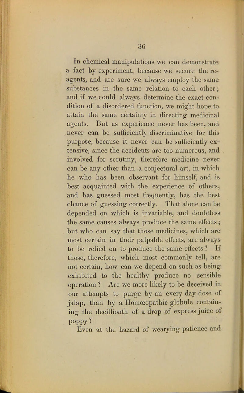 3G In chemical manipulations we can demonstrate a fact by experiment, because we secure the re- agents, and are sure we always employ the same substances in the same relation to each other; and if we could always determine the exact con- dition of a disordered function, we might hope to attain the same certainty in directing medicinal agents. But as experience never has been, and never can be sufficiently discriminative for this purpose, because it never can be sufficiently ex- tensive, since the accidents are too numerous, and involved for scrutiny, therefore medicine never can be any other than a conjectural art, in which he who has been observant for himself, and is best acquainted with the experience of others, and has guessed most frequently, has the best chance of guessing correctly. That alone can be depended on which is invariable, and doubtless the same causes always produce the same effects; but who can say that those medicines, which are most certain in their palpable effects, are always to be relied on to produce the same effects ? If those, therefore, which most commonly tell, are not certain, how can we depend on such as being exhibited to the healthy produce no sensible operation ? Are we more likely to be deceived in our attempts to purge by an every day dose of jalap, than by a Homoeopathic globule contain- ing the decillionth of a drop of express juice of poppy? Even at the hazard of wearying patience and