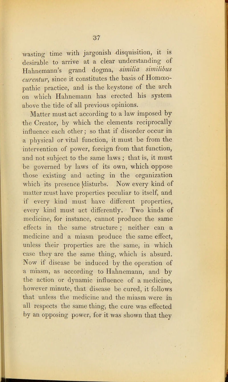 wasting’ time with jargomsh disquisition, it is desirable to arrive at a clear understanding of Hahnemann’s grand dogma, similia similibus curentur, since it constitutes the basis of Homoeo- pathic practice, and is the keystone of the arch on which Hahnemann has erected his system above the tide of all previous opinions. Matter must act according to a law imposed by the Creator, by which the elements reciprocally influence each other; so that if disorder occur in a physical or vital function, it must be from the intervention of power, foreign from that function, and not subject to the same laws ; that is, it must be governed by laws of its own, which oppose those existing and acting in the organization which its presence [disturbs. Now every kind of matter must have properties peculiar to itself, and if every kind must have different properties, every kind must act differently. Two kinds of medicine, for instance, cannot produce the same effects in the same structure ; neither can a medicine and a miasm produce the same effect, unless their properties are the same, in which case they are the same thing, which is absurd. Now if disease be induced by the operation of a miasm, as according to Hahnemann, and by the action or dynamic influence of a medicine, however minute, that disease be cured, it follows that unless the medicine and the miasm were in all respects the same thing, the cure was effected by an opposing power, for it was shown that they