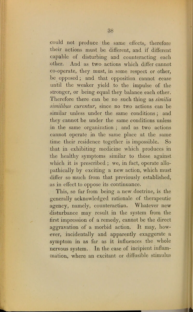 could not produce the same effects, therefore their actions must be different, and if different capable of disturbing and counteracting each other. And as two actions which differ cannot co-operate, they must, in some respect or other, be opposed; and that opposition cannot cease until the weaker yield to the impulse of the stronger, or being equal they balance each other. Therefore there can be no such thing as similia similibus curentur, since no two actions can be similar unless under the same conditions; and they cannot be under the same conditions unless in the same organization ; and as two actions cannot operate in the same place at the same time their residence together is impossible. So that in exhibiting medicine which produces in the healthy symptoms similar to those against which it is prescribed ; we, in fact, operate allo- pathically by exciting a new action, which must differ so much from that previously established, as in effect to oppose its continuance. This, so far from being a new doctrine, is the generally acknowledged rationale of therapeutic agency, namely, counteraction. Whatever new disturbance may result in the system from the lirst impression of a remedy, cannot be the direct aggravation of a morbid action. It may, how- ever, incidentally and apparently exaggerate a symptom in as far as it influences the whole nervous system. In the case of incipient inflam- mation, where an excitant or diffusible stimulus