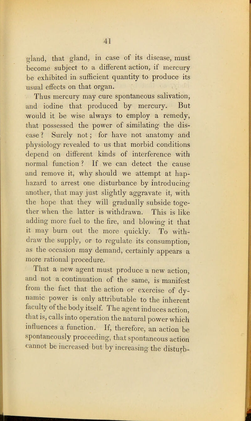 inland, that gland, in case of its disease, must become subject to a different action, if mercury be exhibited in sufficient quantity to produce its usual effects on that organ. Thus mercury may cure spontaneous salivation, and iodine that produced by mercury. But would it be wise always to employ a remedy, that possessed the power of similating the dis- ease ? Surely not; for have not anatomy and physiology revealed to us that morbid conditions depend on different kinds of interference with normal function ? If we can detect the cause and remove it, why should we attempt at hap- hazard to arrest one disturbance by introducing another, that may just slightly aggravate it, with the hope that they will gradually subside toge- ther when the latter is withdrawn. This is like adding more fuel to the fire, and blowing it that it may burn out the more quickly. To with- draw the supply, or to regulate its consumption, as the occasion may demand, certainly appears a more rational procedure. That a new agent must produce a new action, and not a continuation of the same, is manifest from the fact that the action or exercise of dy- namic power is only attributable to the inherent faculty of the body itself. The agent induces action, that is, calls into operation the natural power which influences a function. If, therefore, an action be spontaneously proceeding, that spontaneous action cannot be increased but by increasing the disturb-