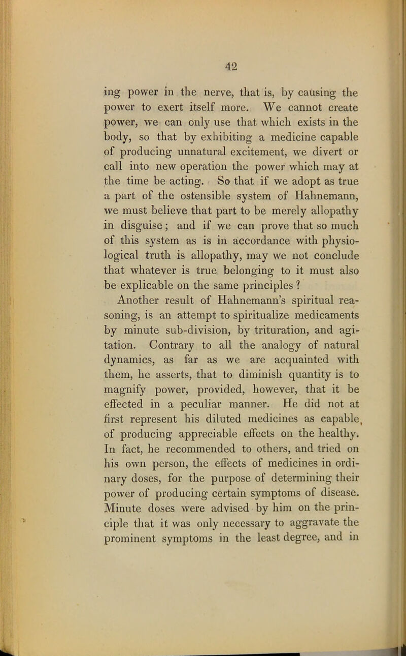 ing power in the nerve, that is, by causing the power to exert itself more. We cannot create power, we can only use that which exists in the body, so that by exhibiting a medicine capable of producing unnatural excitement, we divert or call into new operation the power which may at the time be acting. So that if we adopt as true a part of the ostensible system of Hahnemann, we must believe that part to be merely allopathy in disguise; and if we can prove that so much of this system as is in accordance with physio- logical truth is allopathy, may we not conclude that whatever is true belonging to it must also be explicable on the same principles ? Another result of Hahnemann’s spiritual rea- soning, is an attempt to spiritualize medicaments by minute sub-division, by trituration, and agi- tation. Contrary to all the analogy of natural dynamics, as far as we are acquainted with them, he asserts, that to diminish quantity is to magnify power, provided, however, that it be effected in a peculiar manner. He did not at first represent his diluted medicines as capable, of producing appreciable effects on the healthy. In fact, he recommended to others, and tried on his own person, the effects of medicines in ordi- nary doses, for the purpose of determining their power of producing certain symptoms of disease. Minute doses were advised by him on the prin- ciple that it was only necessary to aggravate the prominent symptoms in the least degree, and in