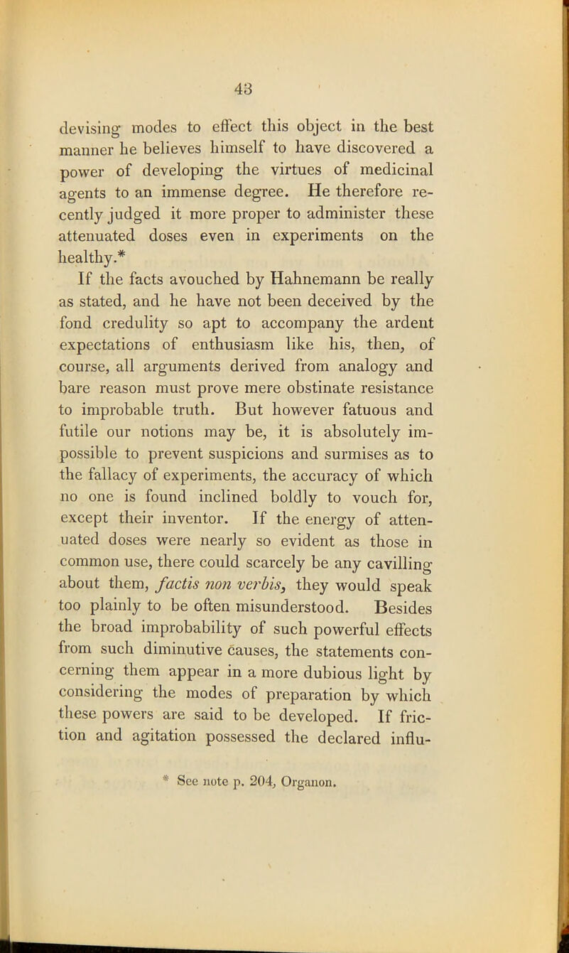 devising modes to effect this object in the best manner he believes himself to have discovered a power of developing the virtues of medicinal agents to an immense degree. He therefore re- cently judged it more proper to administer these attenuated doses even in experiments on the healthy.* If the facts avouched by Hahnemann be really as stated, and he have not been deceived by the fond credulity so apt to accompany the ardent expectations of enthusiasm like his, then, of course, all arguments derived from analogy and bare reason must prove mere obstinate resistance to improbable truth. But however fatuous and futile our notions may be, it is absolutely im- possible to prevent suspicions and surmises as to the fallacy of experiments, the accuracy of which no one is found inclined boldly to vouch for, except their inventor. If the energy of atten- uated doses were nearly so evident as those in common use, there could scarcely be any cavilling about them, factis non verbis, they would speak too plainly to be often misunderstood. Besides the broad improbability of such powerful effects from such diminutive causes, the statements con- cerning them appear in a more dubious light by considering the modes of preparation by which these powers are said to be developed. If fric- tion and agitation possessed the declared influ- * See note p. 204, Organon.