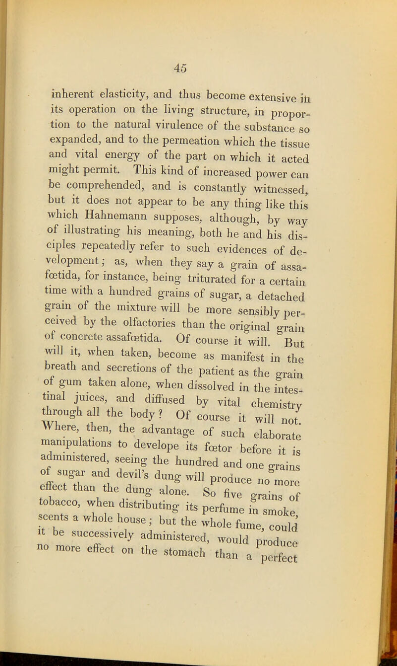 inherent elasticity, and thus become extensive in its operation on the living structure, in propor- tion to the natural virulence of the substance so expanded, and to the permeation which the tissue and vital energy of the part on which it acted might permit. This kind of increased power can be comprehended, and is constantly witnessed, but it does not appear to be any thing like this which Hahnemann supposes, although, by way of illustrating his meaning, both he and his dis- ciples repeatedly refer to such evidences of de- velopment ; as, when they say a grain of assa- foetida, for instance, being triturated for a certain time with a hundred grains of sugar, a detached giain of the mixture will be more sensibly per- ceived by the olfactories than the original grain of concrete assafoetida. Of course it will. But will it, when taken, become as manifest in the breath and secretions of the patient as the grain of gum taken alone, when dissolved in the intes tmal juices and diffused by vital chemistry through all the body ? Of course it will not here then, the advantage of such elaborate manipulations to develope its foetor before it is administered, seeing the hundred and one grains of sugar and devil’s dung will produce no more effect than the dung alone. So five grains of tobacco, when distributing its perfume in smoke scents a whole house; but the whole fume, could >t be successively administered, would produce no more ellect on the stomach than a perfect