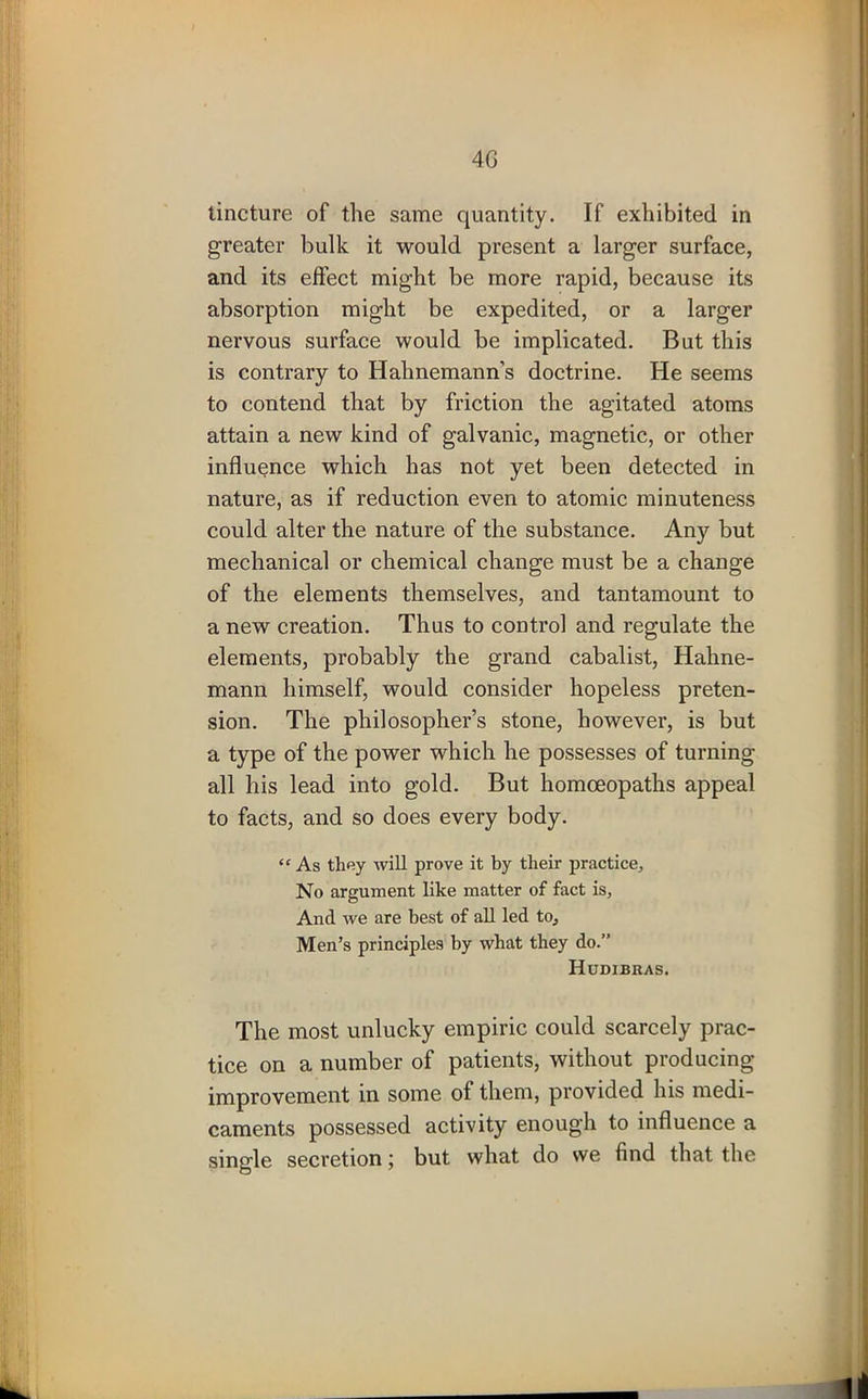 tincture of the same quantity. If exhibited in greater bulk it would present a larger surface, and its effect might be more rapid, because its absorption might be expedited, or a larger nervous surface would be implicated. But this is contrary to Hahnemann’s doctrine. He seems to contend that by friction the agitated atoms attain a new kind of galvanic, magnetic, or other influence which has not yet been detected in nature, as if reduction even to atomic minuteness could alter the nature of the substance. Any but mechanical or chemical change must be a change of the elements themselves, and tantamount to a new creation. Thus to control and regulate the elements, probably the grand cabalist, Hahne- mann himself, would consider hopeless preten- sion. The philosopher’s stone, however, is but a type of the power which he possesses of turning all his lead into gold. But homoeopaths appeal to facts, and so does every body. “ As they will prove it by their practice. No argument like matter of fact is, And we are best of all led to. Men’s principles by what they do.” Hudibras. The most unlucky empiric could scarcely prac- tice on a number of patients, without producing improvement in some of them, provided his medi- caments possessed activity enough to influence a single secretion; but what do we find that the