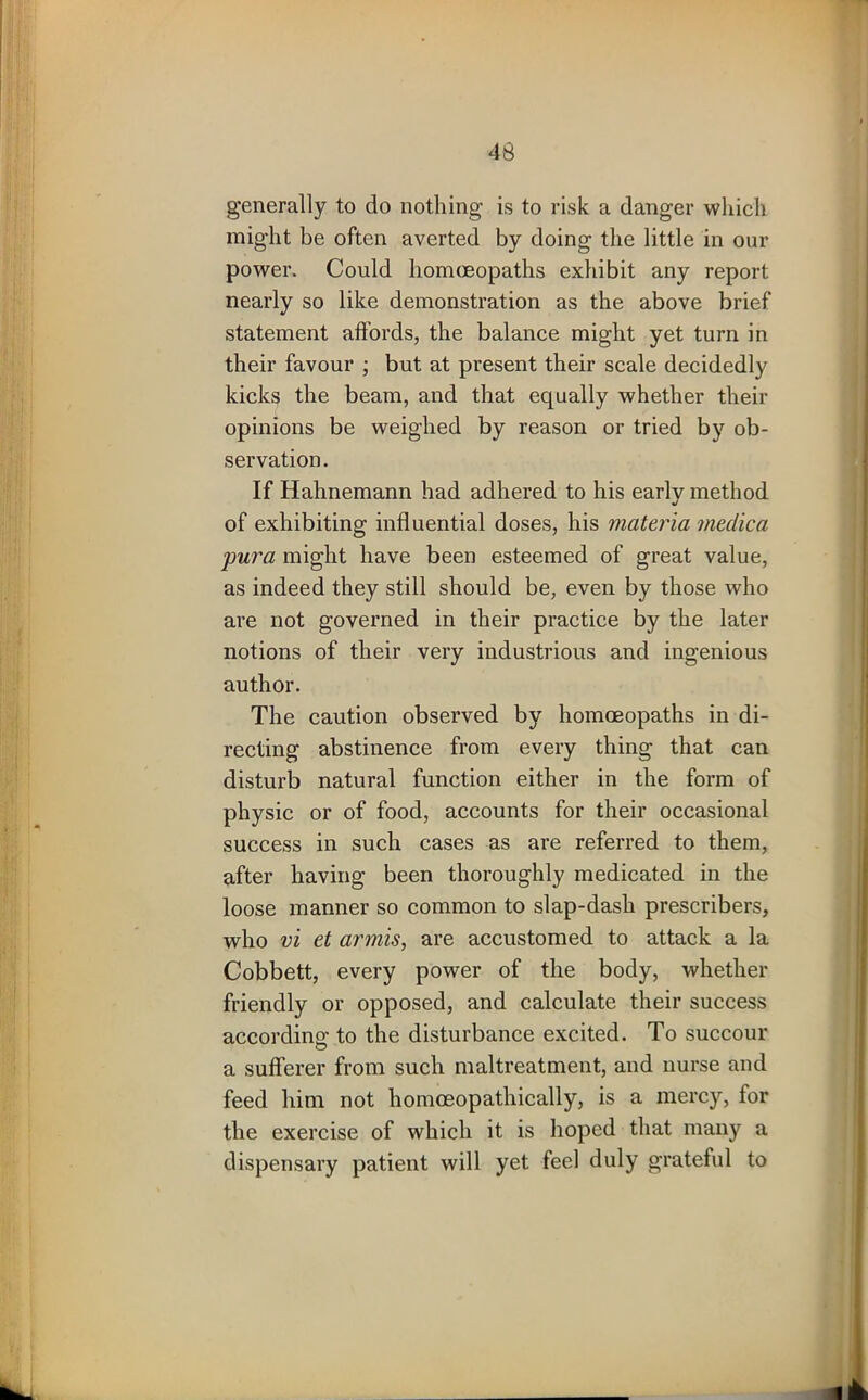 generally to do nothing is to risk a danger which might be often averted by doing the little in our power. Could homoeopaths exhibit any report nearly so like demonstration as the above brief statement affords, the balance might yet turn in their favour ; but at present their scale decidedly kicks the beam, and that equally whether their opinions be weighed by reason or tried by ob- servation. If Hahnemann had adhered to his early method of exhibiting influential doses, his materia tnedica pura might have been esteemed of great value, as indeed they still should be, even by those who are not governed in their practice by the later notions of their very industrious and ingenious author. The caution observed by homoeopaths in di- recting abstinence from every thing that can disturb natural function either in the form of physic or of food, accounts for their occasional success in such cases as are referred to them, after having been thoroughly medicated in the loose manner so common to slap-dash prescribers, who vi et armis, are accustomed to attack a la Cobbett, every power of the body, whether friendly or opposed, and calculate their success according to the disturbance excited. To succour a sufferer from such maltreatment, and nurse and feed him not homceopathically, is a mercy, for the exercise of which it is hoped that many a dispensary patient will yet feel duly grateful to