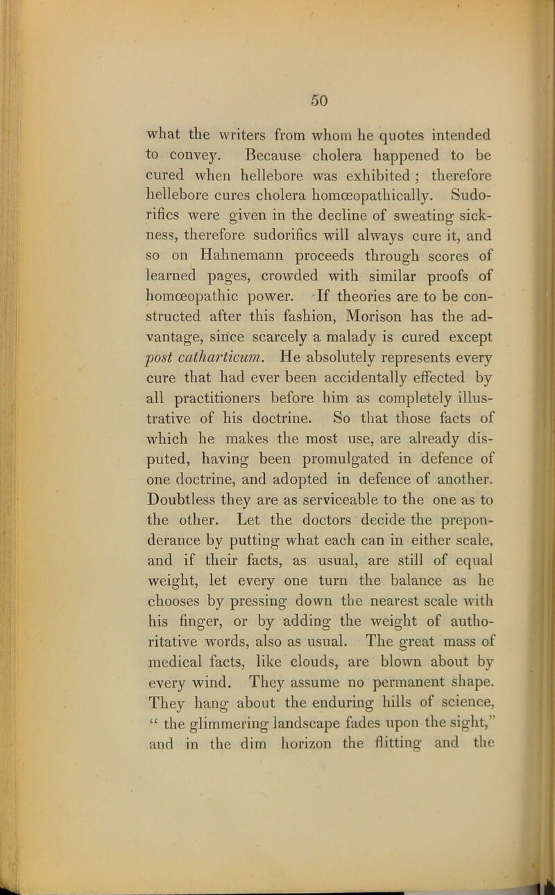 what the writers from whom he quotes intended to convey. Because cholera happened to be cured when hellebore was exhibited ; therefore hellebore cures cholera homoeopathically. Sudo- rifics were given in the decline of sweating sick- ness, therefore sudorifics will always cure it, and so on Hahnemann proceeds through scores of learned pages, crowded with similar proofs of homoeopathic power. If theories are to be con- structed after this fashion, Morison has the ad- vantage, since scarcely a malady is cured except post catharticum. He absolutely represents every cure that had ever been accidentally effected by all practitioners before him as completely illus- trative of his doctrine. So that those facts of which he makes the most use, are already dis- puted, having been promulgated in defence of one doctrine, and adopted in defence of another. Doubtless they are as serviceable to the one as to the other. Let the doctors decide the prepon- derance by putting what each can in either scale, and if their facts, as usual, are still of equal weight, let every one turn the balance as he chooses by pressing down the nearest scale with his finger, or by adding the weight of autho- ritative words, also as usual. The great mass of medical facts, like clouds, are blown about by every wind. They assume no permanent shape. They hang about the enduring hills of science, “ the glimmering landscape fades upon the sight, and in the dim horizon the flitting and the