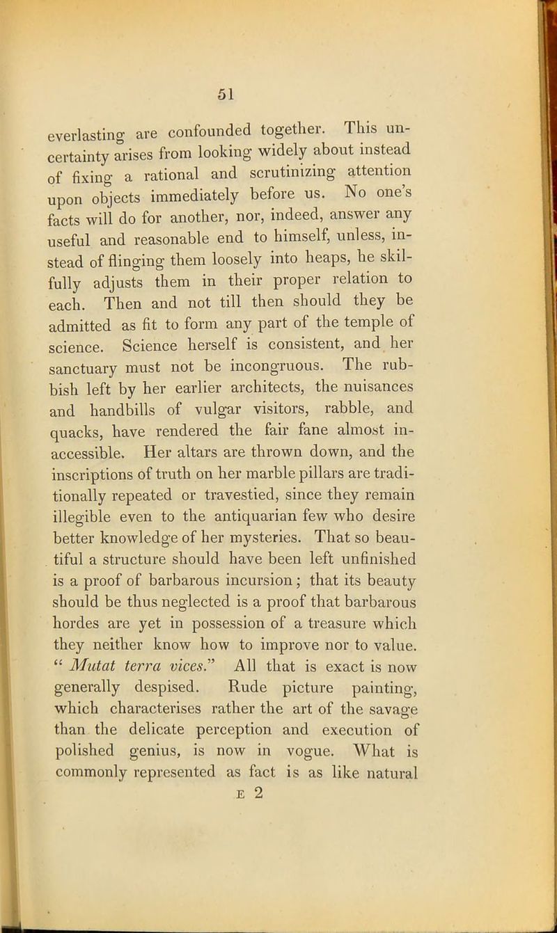 everlasting are confounded together. This un- certainty arises from looking widely about instead of fixing a rational and scrutinizing attention upon objects immediately before us. No ones facts will do for another, nor, indeed, answer any useful and reasonable end to himself, unless, in- stead of flinging them loosely into heaps, he skil- fully adjusts them in their proper relation to each. Then and not till then should they be admitted as fit to form any part of the temple of science. Science herself is consistent, and her sanctuary must not be incongruous. The rub- bish left by her earlier architects, the nuisances and handbills of vulgar visitors, rabble, and quacks, have rendered the fair fane almost in- accessible. Her altars are thrown down, and the inscriptions of truth on her marble pillars are tradi- tionally repeated or travestied, since they remain illegible even to the antiquarian few who desire better knowledge of her mysteries. That so beau- tiful a structure should have been left unfinished is a proof of barbarous incursion ; that its beauty should be thus neglected is a proof that barbarous hordes are yet in possession of a treasure which they neither know how to improve nor to value. “ Mat at terra vices.” All that is exact is now generally despised. Rude picture painting, which characterises rather the art of the savage than the delicate perception and execution of polished genius, is now in vogue. What is commonly represented as fact is as like natural e 2