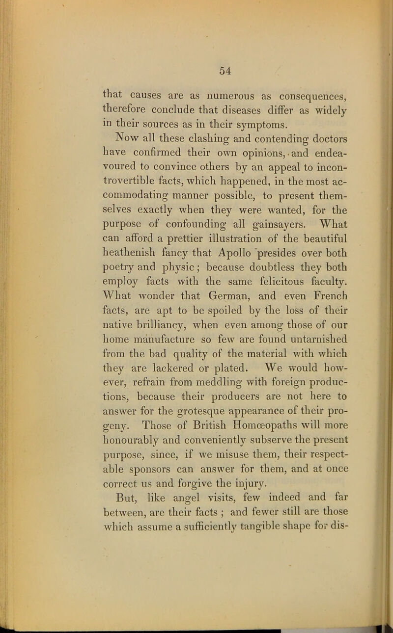 that causes are as numerous as consequences, therefore conclude that diseases differ as widely in their sources as in their symptoms. Now all these clashing and contending doctors have confirmed their own opinions, • and endea- voured to convince others by an appeal to incon- trovertible facts, which happened, in the most ac- commodating manner possible, to present them- selves exactly when they were wanted, for the purpose of confounding all gainsayers. What can afford a prettier illustration of the beautiful heathenish fancy that Apollo presides over both poetry and physic; because doubtless they both employ facts with the same felicitous faculty. What wonder that German, and even French facts, are apt to be spoiled by the loss of their native brilliancy, when even among those of our home manufacture so few are found untarnished from the bad quality of the material with which they are lackered or plated. We would how- ever, refrain from meddling with foreign produc- tions, because their producers are not here to answer for the grotesque appearance of their pro- geny. Those of British Homoeopaths will more honourably and conveniently subserve the present purpose, since, if we misuse them, their respect- able sponsors can answer for them, and at once correct us and forgive the injury. But, like angel visits, few indeed and far between, are their facts ; and fewer still are those which assume a sufficiently tangible shape for dis-