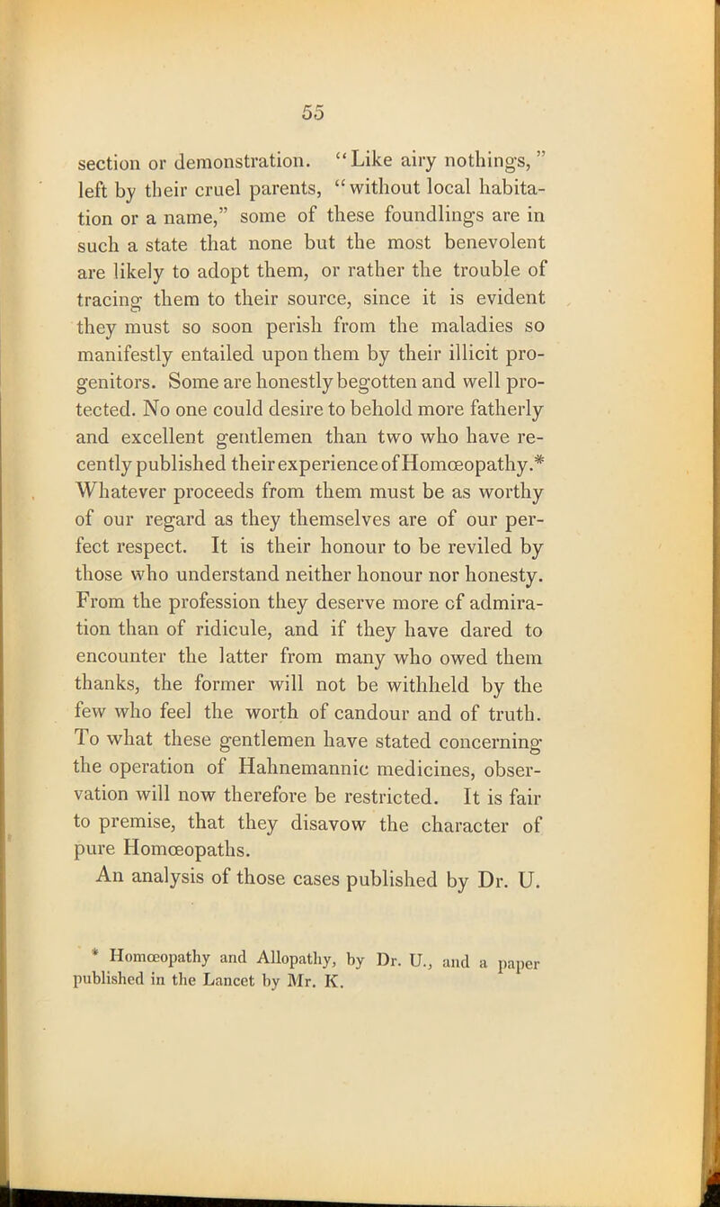 section or demonstration. “Like airy nothings, ” left by their cruel parents, “without local habita- tion or a name,” some of these foundlings are in such a state that none but the most benevolent are likely to adopt them, or rather the trouble of tracing: them to their source, since it is evident they must so soon perish from the maladies so manifestly entailed upon them by their illicit pro- genitors. Some are honestly begotten and well pro- tected. No one could desire to behold more fatherly and excellent gentlemen than two who have re- cently published their experience of Homoeopathy.* Whatever proceeds from them must be as worthy of our regard as they themselves are of our per- fect respect. It is their honour to be reviled by those who understand neither honour nor honesty. From the profession they deserve more cf admira- tion than of ridicule, and if they have dared to encounter the latter from many who owed them thanks, the former will not be withheld by the few who feel the worth of candour and of truth. To what these gentlemen have stated concerning the operation of Hahnemannic medicines, obser- vation will now therefore be restricted. It is fair to premise, that they disavow the character of pure Homoeopaths. An analysis of those cases published by Dr. U. * Homoeopathy and Allopathy, by Dr. U., and a paper published in the Lancet by Mr. K.