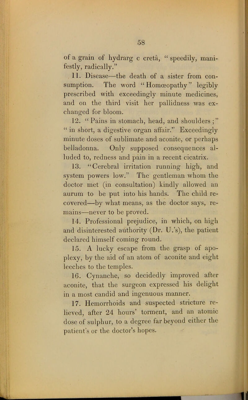 ot a grain of hydrarg c creta, “ speedily, mani- festly, radically.” 11. Disease—the death of a sister from con- sumption. The word “ Homoeopathy ” legibly prescribed with exceedingly minute medicines, and on the third visit her pallidness was ex- changed for bloom. 12. “ Pains in stomach, head, and shoulders “ in short, a digestive organ affair.” Exceedingly minute doses of sublimate and aconite, or perhaps belladonna. Only supposed consequences al- luded to, redness and pain in a recent cicatrix. 13. “Cerebral irritation running high, and system powers low.” The gentleman whom the doctor met (in consultation) kindly allowed an aurum to be put into his hands. The child re- covered—by what means, as the doctor says, re- mains—never to be proved. 14. Professional prejudice, in which, on high and disinterested authority (Dr. U.’s), the patient declared himself coming round. 15. A lucky escape from the grasp of apo- plexy, by the aid of an atom of aconite and eight leeches to the temples. 16. Cynanche, so decidedly improved after aconite, that the surgeon expressed his delight in a most candid and ingenuous manner. 17. Hemorrhoids and suspected stricture re- lieved, after 24 hours’ torment, and an atomic dose of sulphur, to a degree far beyond either the patient’s or the doctor’s hopes.