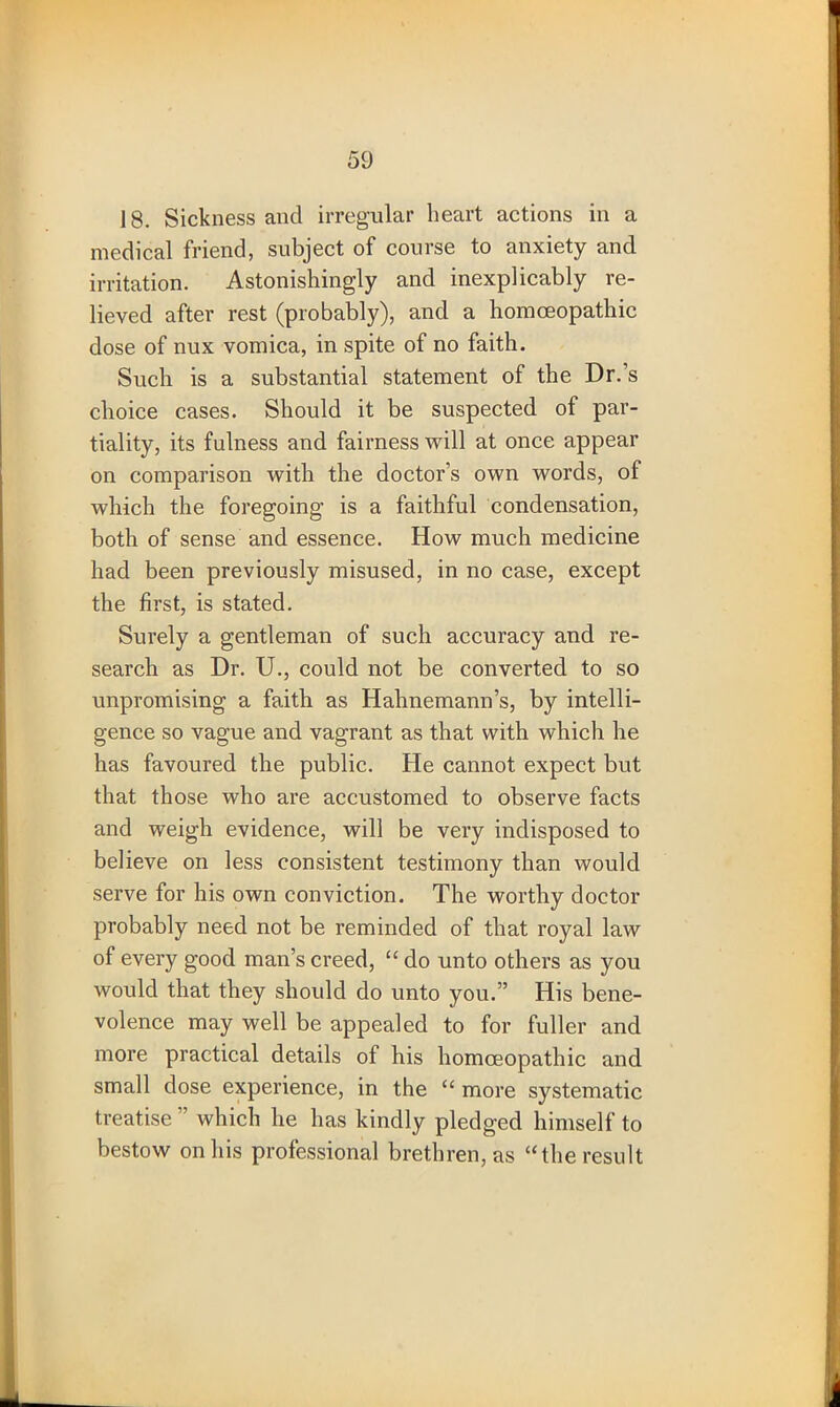 18. Sickness and irregular heart actions in a medical friend, subject of course to anxiety and irritation. Astonishingly and inexplicably re- lieved after rest (probably), and a homoeopathic dose of nux vomica, in spite of no faith. Such is a substantial statement of the Dr.’s choice cases. Should it be suspected of par- tiality, its fulness and fairness will at once appear on comparison with the doctor’s own words, of which the foregoing is a faithful condensation, both of sense and essence. How much medicine had been previously misused, in no case, except the first, is stated. Surely a gentleman of such accuracy and re- search as Dr. U., could not be converted to so unpromising a faith as Hahnemann’s, by intelli- gence so vague and vagrant as that with which he has favoured the public. He cannot expect but that those who are accustomed to observe facts and weigh evidence, will be very indisposed to believe on less consistent testimony than would serve for his own conviction. The worthy doctor probably need not be reminded of that royal law of every good man’s creed, “ do unto others as you would that they should do unto you.” His bene- volence may well be appealed to for fuller and more practical details of his homoeopathic and small dose experience, in the “ more systematic treatise ” which he has kindly pledged himself to bestow on his professional brethren, as “the result