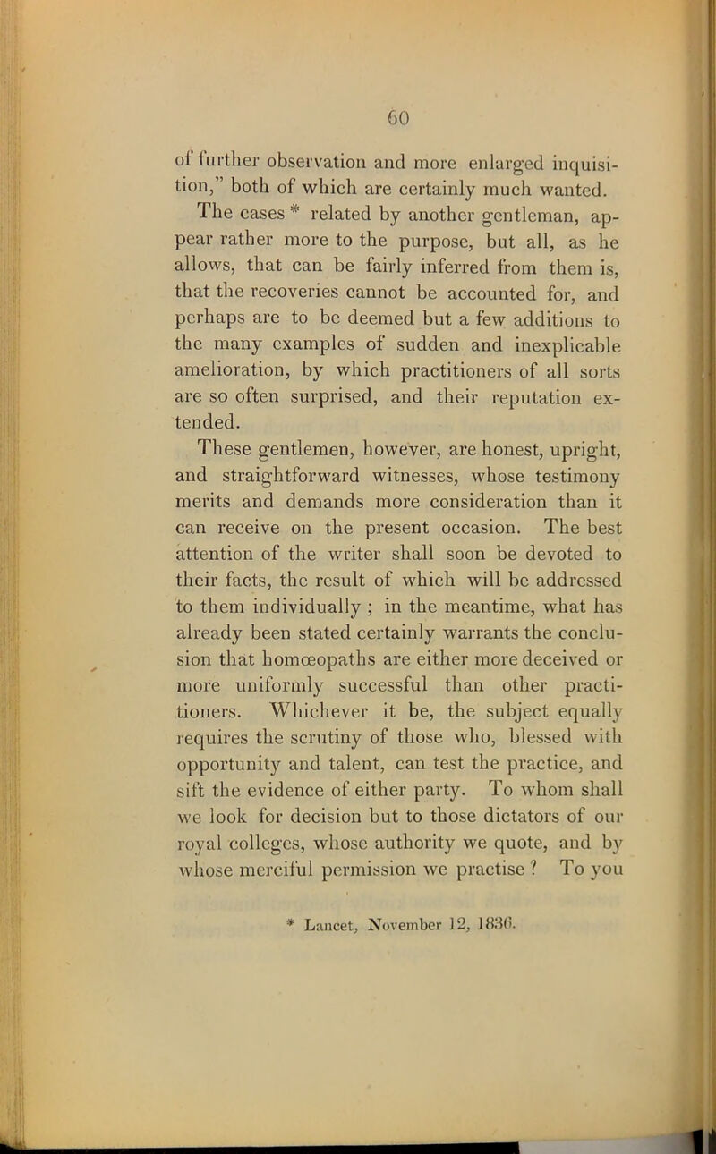 oi further observation and more enlarged inquisi- tion, both of which are certainly much wanted. The cases * related by another gentleman, ap- pear rather more to the purpose, but all, as he allows, that can be fairly inferred from them is, that the recoveries cannot be accounted for, and perhaps are to be deemed but a few additions to the many examples of sudden and inexplicable amelioration, by which practitioners of all sorts are so often surprised, and their reputation ex- tended. These gentlemen, however, are honest, upright, and straightforward witnesses, whose testimony merits and demands more consideration than it can receive on the present occasion. The best attention of the writer shall soon be devoted to their facts, the result of which will be addressed to them individually ; in the meantime, what has already been stated certainly warrants the conclu- sion that homoeopaths are either more deceived or more uniformly successful than other practi- tioners. Whichever it be, the subject equally requires the scrutiny of those who, blessed with opportunity and talent, can test the practice, and sift the evidence of either party. To whom shall we look for decision but to those dictators of our royal colleges, whose authority we quote, and by whose merciful permission we practise ? To you * Lancet, November 12, 1830.