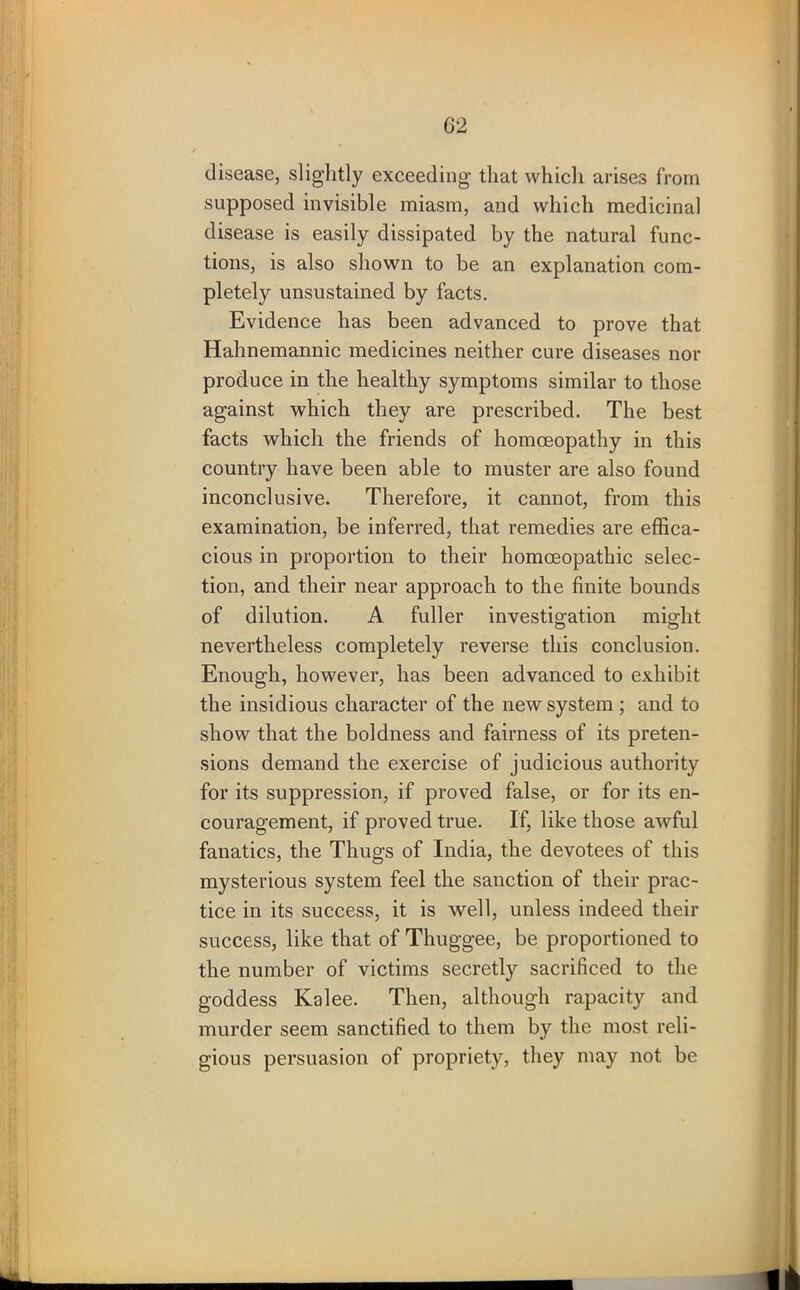 G2 disease, slightly exceeding that which arises from supposed invisible miasm, and which medicinal disease is easily dissipated by the natural func- tions, is also shown to be an explanation com- pletely unsustained by facts. Evidence has been advanced to prove that Hahnemannic medicines neither cure diseases nor produce in the healthy symptoms similar to those against which they are prescribed. The best facts which the friends of homoeopathy in this country have been able to muster are also found inconclusive. Therefore, it cannot, from this examination, be inferred, that remedies are effica- cious in proportion to their homoeopathic selec- tion, and their near approach to the finite bounds of dilution. A fuller investigation might nevertheless completely reverse this conclusion. Enough, however, has been advanced to exhibit the insidious character of the new system ; and to show that the boldness and fairness of its preten- sions demand the exercise of judicious authority for its suppression, if proved false, or for its en- couragement, if proved true. If, like those awful fanatics, the Thugs of India, the devotees of this mysterious system feel the sanction of their prac- tice in its success, it is well, unless indeed their success, like that of Thuggee, be proportioned to the number of victims secretly sacrificed to the goddess Kalee. Then, although rapacity and murder seem sanctified to them by the most reli- gious persuasion of propriety, they may not be