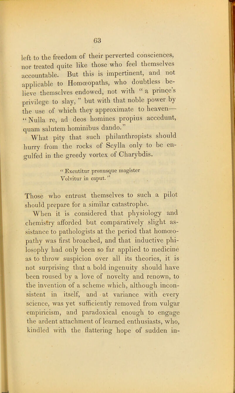 left to the freedom of their perverted consciences, nor treated quite like those who feel themselves accountable. But this is impertinent, and not applicable to Homoeopaths, who doubtless be- lieve themselves endowed, not with “ a prince’s privilege to slay, ” but with that noble power by the use of which they approximate to heaven— “Nulla re, ad deos homines propius accedunt, quam salutem hominibus dando. What pity that such philanthropists should hurry from the rocks of Scylla only to be en- gulfed in the greedy vortex of Charybdis. “ Excutitur pronusque magister Volvitur in caput. ” Those who entrust themselves to such a pilot should prepare for a similar catastrophe. When it is considered that physiology and chemistry afforded but comparatively slight as- sistance to pathologists at the period that homoeo- pathy was first broached, and that inductive phi- losophy had only been so far applied to medicine as to throw suspicion over all its theories, it is not surprising that a bold ingenuity should have been roused by a love of novelty and renown, to the invention of a scheme which, although incon- sistent in itself, and at variance with every science, was yet sufficiently removed from vulgar empiricism, and paradoxical enough to engage the ardent attachment of learned enthusiasts, who, kindled with the flattering hope of sudden in-