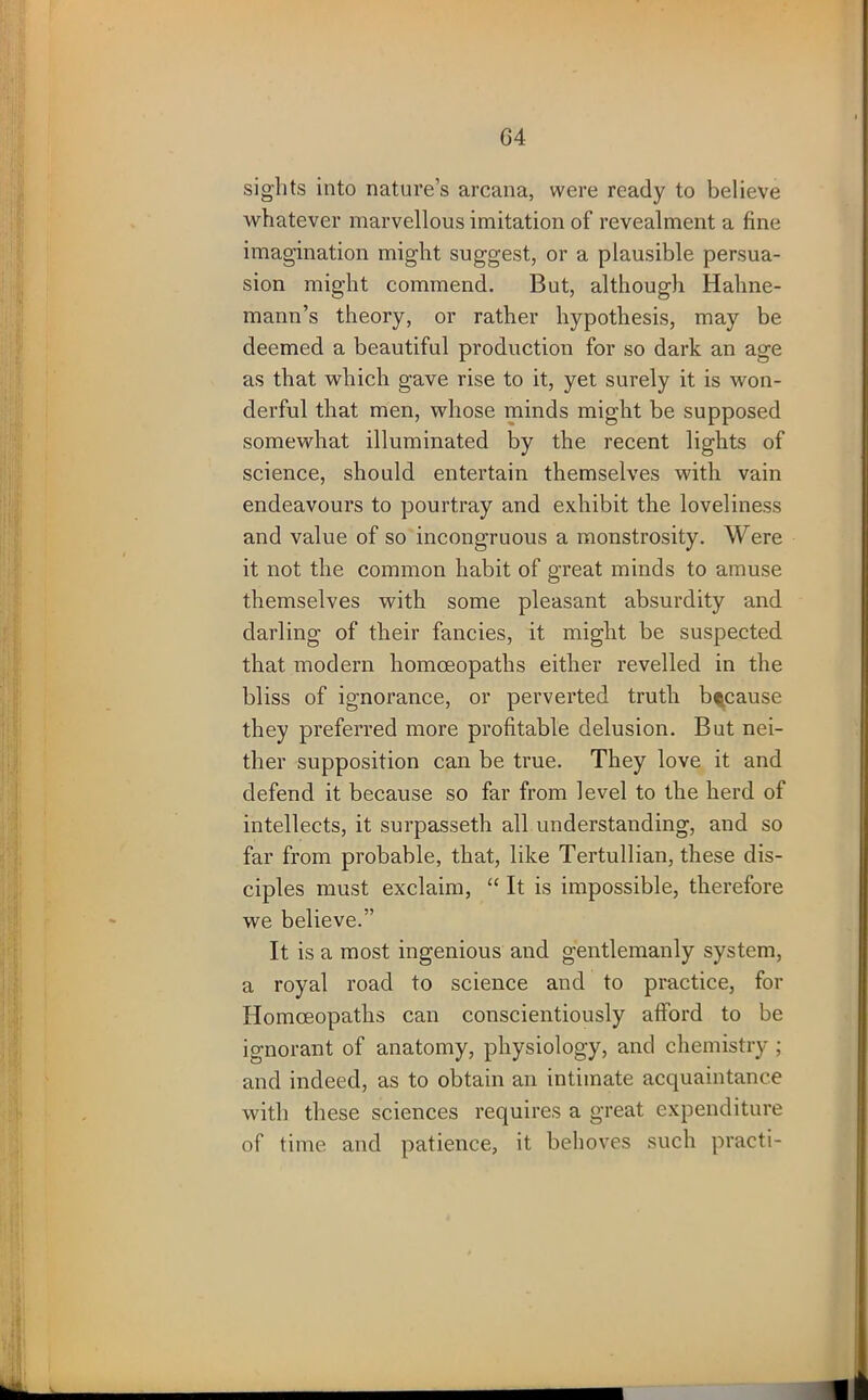 sights into nature’s arcana, were ready to believe whatever marvellous imitation of revealment a fine imagination might suggest, or a plausible persua- sion might commend. But, although Hahne- mann’s theory, or rather hypothesis, may be deemed a beautiful production for so dark an age as that which gave rise to it, yet surely it is won- derful that men, whose minds might be supposed somewhat illuminated by the recent lights of science, should entertain themselves with vain endeavours to pourtray and exhibit the loveliness and value of so incongruous a monstrosity. Were it not the common habit of great minds to amuse themselves with some pleasant absurdity and darling of their fancies, it might be suspected that modern homoeopaths either revelled in the bliss of ignorance, or perverted truth because they preferred more profitable delusion. But nei- ther supposition can be true. They love it and defend it because so far from level to the herd of intellects, it surpasseth all understanding, and so far from probable, that, like Tertullian, these dis- ciples must exclaim, “ It is impossible, therefore we believe.” It is a most ingenious and gentlemanly system, a royal road to science and to practice, for Homoeopaths can conscientiously afford to be ignorant of anatomy, physiology, and chemistry ; and indeed, as to obtain an intimate acquaintance with these sciences requires a great expenditure of time and patience, it behoves such praeti-