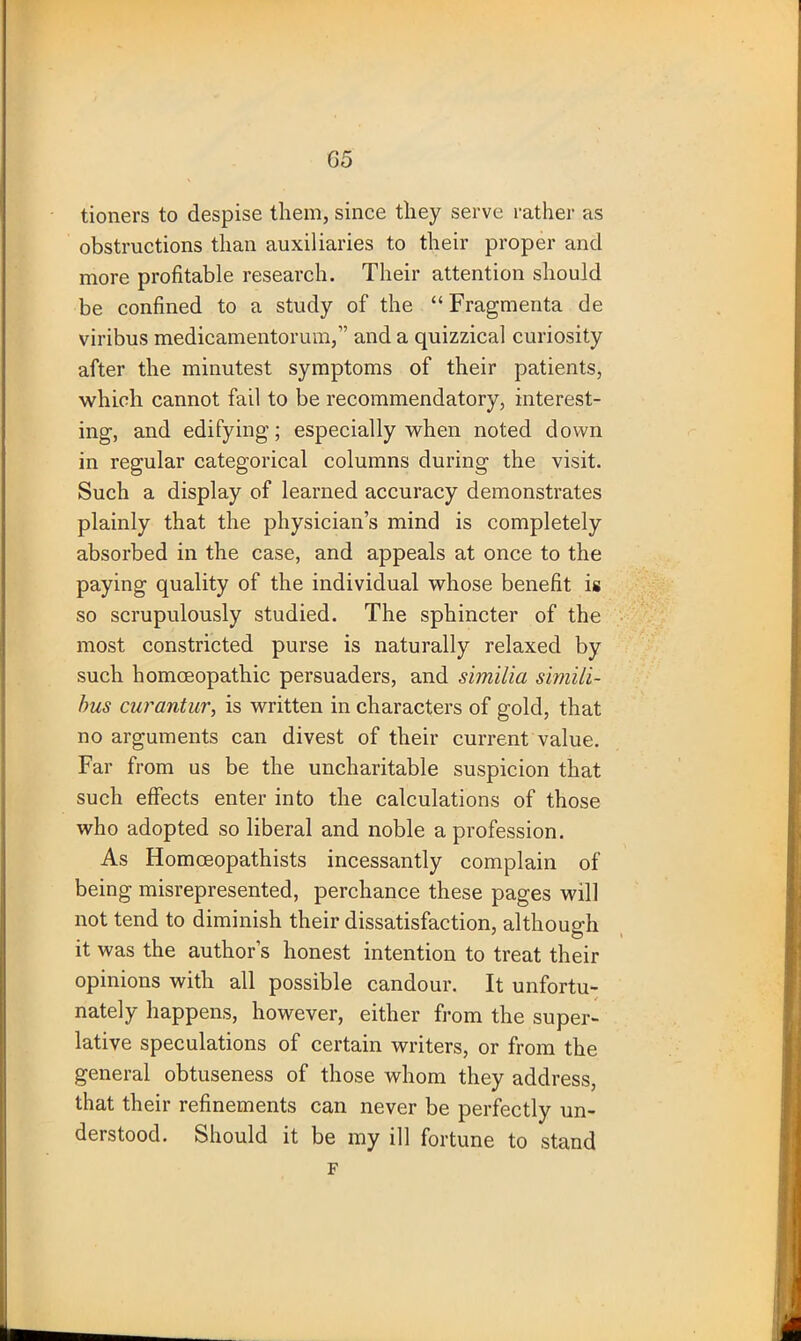 G5 tioners to despise them, since they serve rather as obstructions than auxiliaries to their proper and more profitable research. Their attention should be confined to a study of the “ Fragmenta de viribus medicamentorum,” and a quizzical curiosity after the minutest symptoms of their patients, which cannot fail to be recommendatory, interest- ing, and edifying; especially when noted down in regular categorical columns during the visit. Such a display of learned accuracy demonstrates plainly that the physician’s mind is completely absorbed in the case, and appeals at once to the paying quality of the individual whose benefit is so scrupulously studied. The sphincter of the most constricted purse is naturally relaxed by such homoeopathic persuaders, and shnilia simili- bus curantur, is written in characters of gold, that no arguments can divest of their current value. Far from us be the uncharitable suspicion that such effects enter into the calculations of those who adopted so liberal and noble a profession. As Homoeopathists incessantly complain of being misrepresented, perchance these pages will not tend to diminish their dissatisfaction, although it was the author’s honest intention to treat their opinions with all possible candour. It unfortu- nately happens, however, either from the super- lative speculations of certain writers, or from the general obtuseness of those whom they address, that their refinements can never be perfectly un- derstood. Should it be my ill fortune to stand F