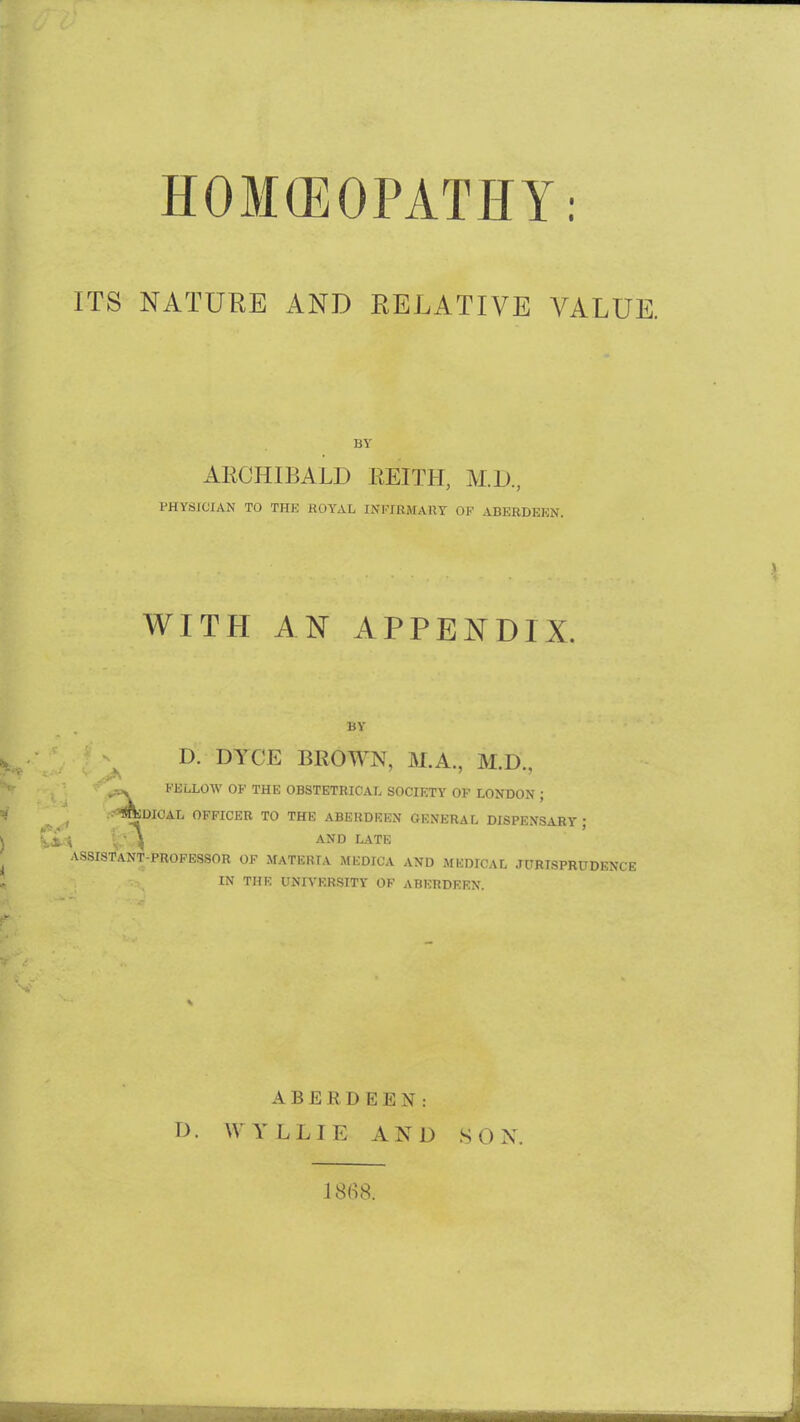 HOM(EOPATHY: ITS NATURE AND RELATIVE VALUE. BY ARCHIBALD EEITH, M.D., PHYSICIAN TO THE ROYAL INFIKMAllY OF ABERDEEN. WITH AN APPENDIX. BY D. DYCE BROWN, M.A., M.D., ,. KELLOW OF THE OBSTETRICAL SOCIETY OF LONDON ; i«^DJOAL OFFICER TO THE ABERDEEN GENERAL DISPENSARY ; . - ^ AND LATE ASSISTANT-PROFESSOR OF MATERIA MEDICA AND MEDICAL JURISPRUDENCE IN THE UNIVERSITY OF ABERDEEN. ABERDEEN: D. WYLLIE AND SON. 1868.