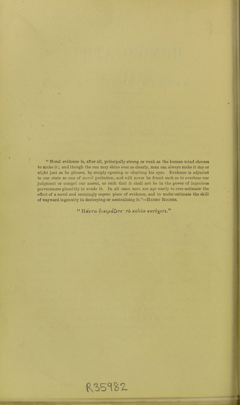  Moral evidence is, after all, principally strong or weak as the human mind chooses to make it; and though the sun may shine ever so clearly, man can always make it day or night just as he pleases, hy simply opening or shutting his eyes. Evidence is adjiisted to our state as one of moral probation, and will never be fouod such as to overbear our judgment or compel our assent, or such that it shall not bo in the jjower of ingenious perverseness plausibly to evade it. In all cases men are apt vastly to over-estimate the effect of a novel and seemingly cogent piece of evidence, and to under-estimate the skill of wayward irigenuity in destroying or ueutralLsLng it.—Heney Rogers.  UavTa doKi[idi^(Tt' to koXov KaTtxire.