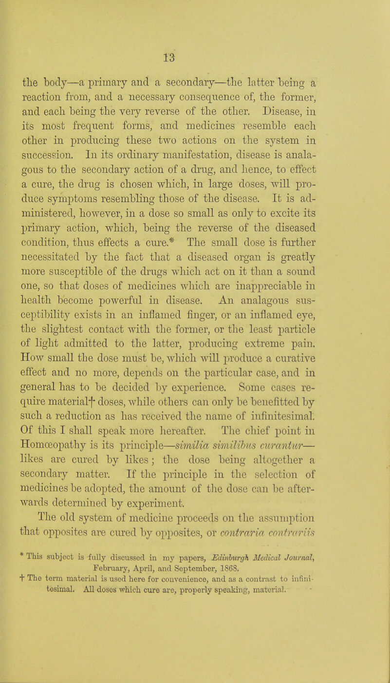 the body—a primary and a secondary—the latter being a reaction from, and a necessary consequence of, the former, and each being the very reverse of the other. Disease, in its most frequent forms, and medicines resemble each other in producing these two actions on the system in succession. In its ordinary manifestation, disease is anala- gous to the secondary action of a drug, and hence, to effect a cure, the drug is chosen which, in large doses, will pro- duce symptoms resembling those of the disease. It is ad- ministered, however, in a dose so small as only to excite its ]3rimary action, which, being the reverse of the diseased condition, thus effects a cm^e.* The small dose is further necessitated by the fact that a diseased organ is greatly more susceptible of the drugs which act on it than a sound one, so that doses of medicines which are inappreciable in health become powerful in disease. An analagous sus- ceptibility exists in an inflamed finger, or an inflamed eye, the slightest contact with the former, or the least particle of light admitted to the latter, producing extreme pain. How small the dose must be, which will produce a curative effect and no more, depends on the particular case, and in general has to be decided by exxDcrience. Some cases re- quire material*!- doses, while others can only be benefitted by such a reduction as has received the name of infinitesimal'. Of this I shall speak more hereafter. Tlie chief point in Homoeopathy is its principle—similia similibm curantur— likes are cured by likes; the dose being altogether a secondary matter. If the principle in the selection of medicines be adopted, the amount of the dose can be after- wards determined by experiment. The old system of medicine proceeds on the assumption that opposites are ciu-ed by opposites, or contraria contrariis * This subject is -fully discussed in my papers, Edinburgh Medical Journal, February, April, and September, 1868. + The term material is used here for convenience, and as a contrast to infini- tesimal. All doses which cure are, properly speaking, material.