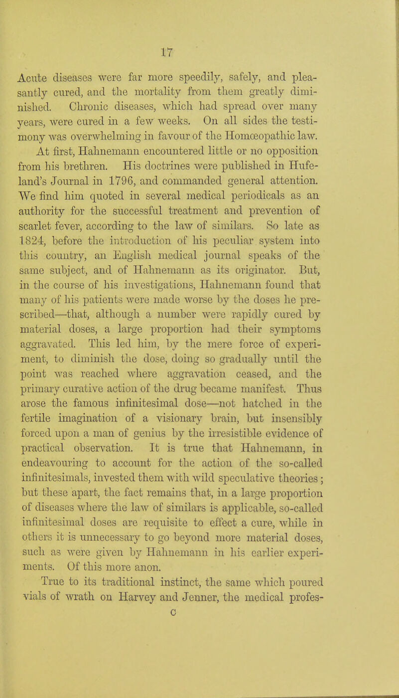 Acute diseases were far more speedily, safely, and plea- santly cured, and the mortality from tliem greatly dimi- nished. Chronic diseases, which had spread over many years, were cured in a few weeks. On all sides the testi- mony was overwhelming in favour of the Homoeopathic law. At first, Hahnemann encountered little or no opposition from his brethren. His doctrines were published in Hufe- land's Journal in 1796, and commanded general attention. We find him quoted in several medical periodicals as an authority for the successful treatment and prevention of scarlet fever, according to the law of similars. So late as 1824, before the introduction of his peculiar system into this country, an English medical journal speaks of the same subject, and of Hahnemann as its originator. But, in the course of his investigations, Hahnemann found that many of his patients were made worse by the doses he pre- scribed—that, although a number were rapidly cured by material doses, a large proportion had their symptoms aggravated. This led him, by the mere force of experi- ment, to diminish the dose, doing so gradually until the point was reached where aggravation ceased, and the primary curative action of the drug became manifest. Thus arose the famous infinitesimal dose—not hatched in the fertile imagination of a visionary brain, but insensibly forced upon a man of genius by the irresistible evidence of practical observation. It is true that Hahnemann, in endeavouring to account for the action of the so-called infinitesimals, invested them with wild speculative theories; but these apart, the fact remains that, in a large proportion of diseases where the law of similars is applicable, so-called infinitesimal doses are requisite to effect a cure, while in others it is imnecessary to go beyond more material doses, such as were given by Hahnemann in his earlier experi- ments. Of this more anon. True to its traditional instinct, the same which poured vials of -wrath on Harvey and Jenner, the medical profes- G