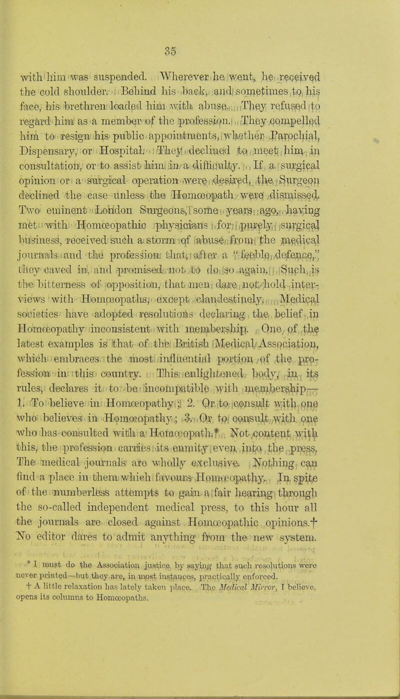 with liim ^vas suspended. Wherever.he went,, he .r^c^ived the cold .shoulder. : l^ehuiid his .haek,; audi sometimes .iQ, his face, his 'brethren loaded him with abuse.i:ii,Thesy refused!to regard hinii as^a memberiof the .profession.f,,(They.GompellQd hiii tO' ■ 'Tesign hiS' public - appointments,, wliiether Pavppliial, Dispensary, or Hospital; • • i iTIieJ^ < sdecliaQd t,^. ;meeti i hiin-; in consultation, or to assist Mniiin.^ar cUftiouUy. , If , ajsurgi(?al opinion or a suirgieal operation- were idesiii'^d, ,tli(er;3^T-rgepn declined the ©ase-unless* the Homoeopath, wpe .disiuissecl^ Two eminent Loiidon feSngeons,!somei.yeai^iiag^ir-having mfetii witb 'Homceopathic jphysioians hfori i ipurely . isnrgical biMnesS, reoeived sudi aistorm- iqf isvbus^ufvpiw the ;pi€!cUcal journajfeiand-thi(i profes^ioni tliatpaifter a  feE^blQf.d&fe^ice,. thoy ■oaved imi,; attd -promised.injtM doi 180 -agaiii,[ i. iSu.ph^,is thf©' bitterness ■&£ (opposition, that meut dgweiiuot/diold ,inter- vieKvs with Homoeopatlia;' • exdept, icJandestinely,,:.,;Medical societies have adopted resolutioiis declaring, the belief ,in Homceopathy inconsistent with menibership. r One, pf .thf latest examples is that of.;tlie!-British tMediGab Association, whddi^ . embraces the mostiiinfliiential portion/of .the, pro- fesfeioaii in;;tlii&o cemitry. r ThiSi ; enlightened/ bpdy/.in., its rules;! declares it; to 'befJincompsatible ;>yith riftejip.l,)er?tliiip— li STo believe in: Homa;opathyi;1 2. Qr.ftoficonsuilt witli,pne who believes in Homoeapathy;; ^/i.Qr tpi consult,.wi,th one who ImS' consulted with ■ a Hotnoeppatliif..; JTpt^-cpflLtppt, w,\i\. this^ th« i profession. Gariii(3s i its enmitjf; eveii, jnta, the -pi^^s? The medical journalsf are wholly eiXelusive. ISTotliing can find a jilace in them which favciu'^ Homteopathy. In spite of'the numberless attempts to gain-a I fair hearing through the so-called independent medical press, to this hour all the journals are closed against Homoeopathic opinions.^* jSTo editor daires to admit anything from the new system. * I must do the Association justice, by sayiiig that such resolutions were never printed—but thoy are, in uiost instaupci?, practically enforced. + A little relaxation has lately taken place. Th.e Medical Mirror, I believe, opens its columns to Homceopaths.