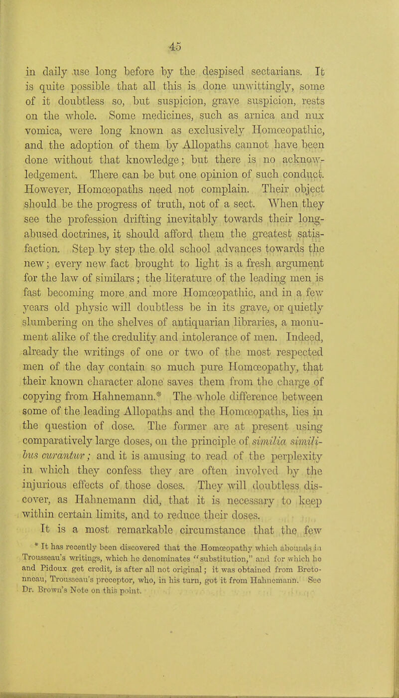 in daily .use long before by the despised sectarians. It is quite possible that all this is done unwittingly, some of it doubtless so, but suspicion, grave suspicion, rests on the whole. Some medicines, such as arnica and nux vomica, were long known as exclusively Homoeopathic, and the adoption of them by Allopaths cannot have been done without that knowledge; but there is no acknow- ledgement. There can be but one opinion of such conduct. However, Homoeopaths need not complain. Their object should be the progress of truth, not of a sect. When they see the profession drifting inevitably towards their long- abused doctrines, it should afford them the greatest satis- faction. Step by step the old school advances towards the new; every new fact brought to light is a fi'esh argumeiit for the law of similars; the literature of the leading men is fast becoming more and more Homoeopathic, and in a few years old physic will doubtless be in its grave, or quietly slumbering on the shelves of antiquarian libraries, a monu- ment alike of the credulity and intolerance of men. Indeed, already the writings of one or two of the most respected men of the day contain so much pure Homoeopathy, that their known character alone saves them from the charge of copying from Hahnemann.* The whole difference between some of the leading Allopaths and the Homoeopaths, lies in the question of dose. The former arc at present using comparatively large doses, on the principle of siviilici simili- hus curantur; audit is amusing to read of the perplexity in which they confess they are often involved by the injurious effects of those doses. They will doubtless dis- cover, as Hahnemann did, that it is necessary to keep within certain limits, and to reduce their doses. It is a most remarkable circumstance that the few * It has recently been discovered that the Homceopathj' which abounds ia Trousseau's writings, which he denominates substitution, and for which ho and Pidoux get credit, is after all not original; it was obtained from Breto- nneau, Trousseau's preceptor, who, in his turn, got it from Hahnemann. Sec Dr. Brown's Note on this point.