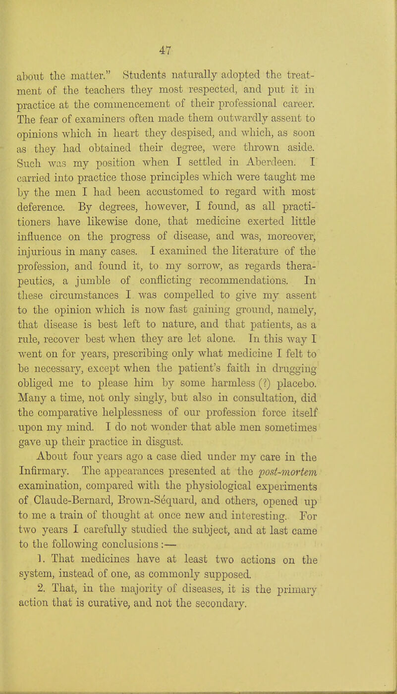 about the matter. Students naturally adopted the treat- ment of the teachers they most respected, and put it in practice at the commencement of their professional career. The fear of examiners often made them outwardly assent to opinions which in heart they despised, and which, as soon as they had obtained their degree, were thrown aside. Such was my position when I settled in Aberdeen. I carried into practice those principles which were taaght me by the men I had been accustomed to regard with most deference. By degrees, however, I found, as all practi- tioners have likewise done, that medicine exerted little influence on the progress of disease, and was, moreover, injurious in many cases. I examined the literature of the profession, and found it, to my sorrow, as regards thera- peutics, a jumble of conflicting recommendations. In these circumstances I was compelled to give my assent to the opinion which is now fast gaining ground, namely, that disease is best left to nature, and that patients, as a rule, recover best when they are let alone. Tn this Avay I Avent on for years, prescribing only what medicine I felt to be necessary, except when the patient's faith in drugging obliged me to please him by some harmless (?) placebo. Many a time, not only singly, but also in consultation, did the comparative helplessness of our profession force itself upon my mind. I do not wonder that able men sometimes gave up their practice in disgust. About four years ago a case died under my care in the Infirmary. The appearances presented at the post-mortem examination, compared with the physiological experiments of Claude-Bernard, Brown-Sequard, and others, o^Dened up to me a train of thought at once new and interesting. For two years I carefully studied the subject, and at last came to the following conclusions :— 1. That medicines have at least two actions on the system, instead of one, as commonly supposed. 2. That, in the majority of diseases, it is the primary action that is curative, and not the secondary.