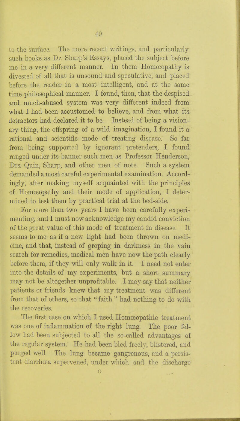 40 to the surface. The more recent writings, and particularly such books as Dr. Sharp's Essays, placed the subject before me in a very different manner. In them Homoeopathy is divested of all that is unsound and speculative, and placed before the reader in a most intelligent, and at the same time philosophical manner. I found, then, that the despised and much-abused system was very different indeed from what I had been accustomed to believe, and from what its detractors had declared it to be. Instead of being a vision- ary thing, the offspring of a wild imagination, I found it a rational and scientific mode of treating disease. So far from being supported by ignorant pretenders, I found ranged under its banner such men as Professor Henderson, Drs. Quin, Sharp, and other meu of note. Such a system demanded a most careful experimental examination. Accord- ingly, after making myself acquainted with the principles of Homoeopathy and their mode of application, I deter- mined to test them by practical trial at the bed-side. I'or more than two years I have been carefuUy experi- menting, and I must now acknowledge my candid conviction of the great value of this mode of treatment in disease. It seems to me as if a new light had been thrown on medi- cine, and that, instead of groping in darkness in the vain search for remedies, medical men have now the path clearly before them, if they will only walk in it. I need not enter into the details of my experiments, but a short summary may not be altogether unprofitable. I may say that neither patients or friends knew that my treatment was different from that of others, so that  faith  had nothing to do with the recoveries. The first case on which I used Homoeopathic treatment was one of inflammation of the right lung. The poor fel- low had been subjected to all the so-called advantages of the regular system. He had been bled freely, blistered, and purged well. The lung became gangrenous, and a persis- tent diarrhoea supervened, under which and the discharge G