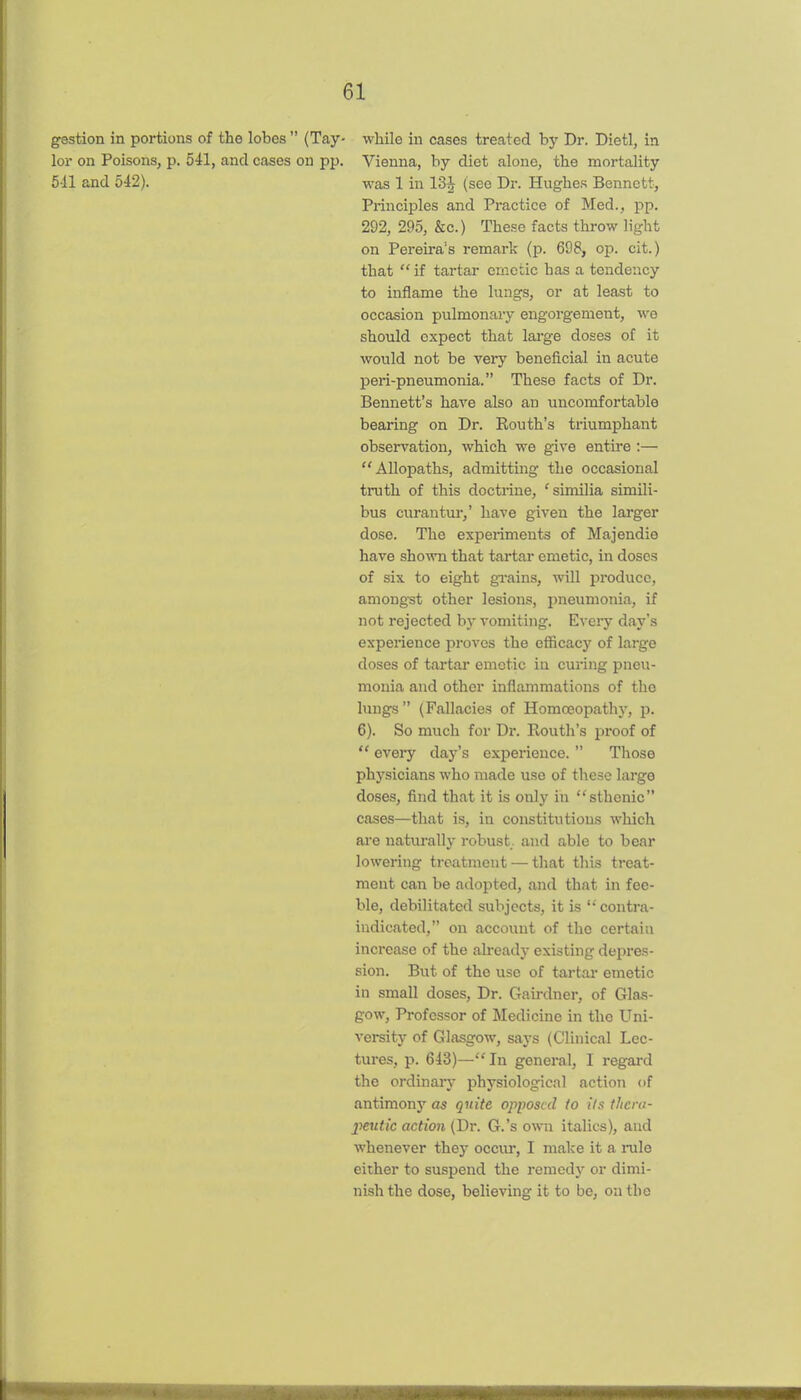 gestion in portions of the lobes  (Tay- while in cases treated by Dr. Dietl, in lor on Poisons, p. 541, and cases on pp. Vienna, by diet alone, the mortality 5-11 and oi2). was 1 in 13J (see Dr. Hughe.s Bennett, Principles and Practice of Med., pp. 292, 295, &c.) These facts throw light on Pereira's remark (p. 698, op. cit.) that  if tartar emetic has a tendency to inflame the lungs, or at least to occasion pulmonary engorgement, we should expect that large doses of it would not be very beneficial in acute peri-pneumonia. These facts of Dr. Bennett's have also an uncomfortable bearing on Dr. Routh's triumphant observation, which we give entire :— Allopaths, admitting the occasional truth of this doctrine, 'similia simili- bus curantur,' have given the larger dose. The experiments of Majendie have shown that tartar emetic, in doses of six to eight grains, will produce, among-st other lesions, i)neumonia, if not rejected by vomiting. Every day's experience proves the eflScacy of large doses of tartar emetic in curing pneu- monia and other inflammations of the lungs  (Fallacies of Homoeopathy, p. 6). So much for Dr. Routh's proof of  every daj-'s experience.  Those physicians who made use of tliesc large doses, find that it is only in sthenic cases—that is, in constitutions which are natiu'ally robust, and able to bear lowering treatment — that this treat- ment can be adopted, and that in fee- ble, debilitated subjects, it is ''contra- indicated, on account of the certain increase of the already existing depres- sion. But of the use of tartar emetic in small doses, Dr. Gairdner, of Glas- gow, Professor of Medicine in the Uni- versity of Glasgow, says (Clinical Lec- tures, p. 643)—In genei-al, I regard the ordinary physiological action of antimony as quite opposed to its ilicra- 2^eutic action (Dr. G.'s own italics), and whenever they occiu*, I make it a rule either to suspend the remedy or dimi- nish the dose, believing it to be, on the