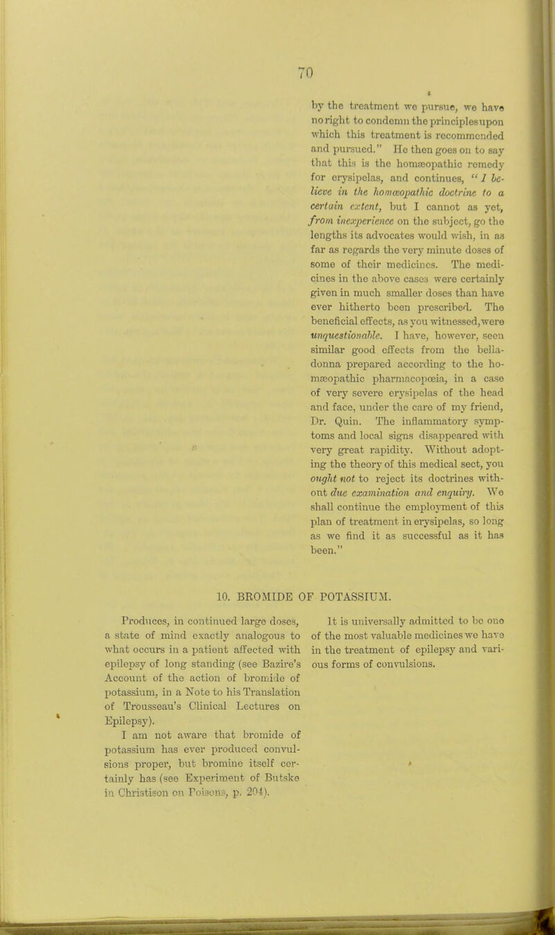 by the treatment we pursue, we have no right to condemn the principles upon which this treatment is recommended and pursued. He then goes on to say that thi:i is the homeopathic remedy for erysipelas, and continues,  1 hc- lieve in the homccopalhic doctrine, to a certain extent, but I cannot as yet, from inexperience on the subject, go the lengths its advocates would v/ish, in as far as regards the very minute doses of some of their medicines. The medi- cines in the above cases were certainly given in much smaller doses than have ever hitherto been prescribed. The beneficial effects, as you ■witnessed,were unquestionable. I have, however, .seen similar good effects from the bella- donna prepared according to the ho- masoiDathic pharmacoiicEia, in a case of very severe erysipelas of the head and face, under the cai'o of my friend. Dr. Quin. The inflammatory symp- toms and local signs disappeared with very great rapidity. Without adopt- ing the theory of this medical sect, you ougJit not to reject its doctrines with- out due examination and enquiry. Wo shall continue the eniplojTnent of this plan of treatment in eiysipelas, so long as we find it as successful as it has been. 10. BROMIDE OF POTASSIUM. Produces, in continued large doses, a state of mind exactly analogous to what occurs in a patient affected with epilepsy of long standing (see Bazire's Account of the action of bromide of potassium, in a Note to his Translation of Trousseau's Clinical Lectures on Epilepsy). I am not aware that bromide of potassium has ever i^roduced convul- sions proper, but bromine itself cer- tainly has (see Experiment of Butske in Christison on Poisons, p. 204). It is univei-sally admitted to bo ono of the most valuable medicines we have in the treatment of epilepsy and vari- ous forms of convulsions.