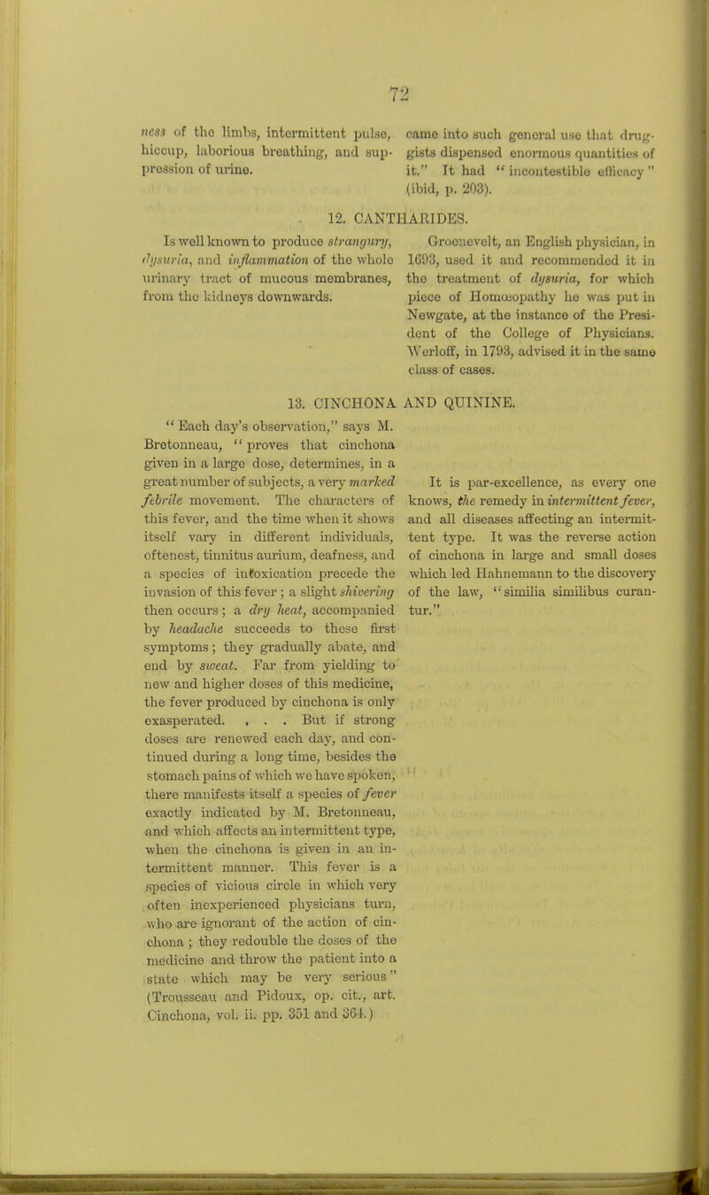 ness of tho limbs, intermittent pulse, came into such general use that (Irut,'- hiccup, laborious breathing, and sup- gists dispensed enormous quantities of pression of urine. it. It had  incontostiblo efficacy  (ibid, p. 203). 12. CANTHARIDES. Is well kno^vn to produce strmgurj/, (^ysuria, and inflammation of the whole urinary tract of mucous membranes, from the kidneys downwards. 13. CINCHONA  Each day's obsen'ation, says M. Bretonneau,  proves that cinchona given in a large dose, determines, in a great number of subjects, a very marJced febrile movement. The characters of this fever, and the time when it shows itself vai-y in different individuals, oftenest, tinnitus aurium, deafness, and a species of inlfoxication precede the invasion of this fever ; a slight sJiioering then occurs ; a dry heat, accompanied by JieadacJie succeeds to these fii-st symptoms; they gradually abate, and end by sweat. Far from yielding to new and higher doses of this medicine, the fever produced by cinchona is only exasperated. . . . But if strong doses are renewed each day, and con- tinued during a long time, besides the stomach pains of which we have spoken, there manifests itself a species of fever exactly indicated by M. Bretonneau, and which affects an intermittent type, when the cinchona is given in an in- termittent manner. This fever is a .species of vicious circle in which very often inexperienced physicians turn, w ho are ignorant of the action of cin- chona ; they redouble the doses of the medicine and thi-ow the patient into a .state which may be veiy serious (Trousseau and Pidoux, op. cit., art. Cinchona, vol. ii. pp. 351 and oGi.) Groonevelt, an English physician, in 1C93, used it and recommended it in tho treatment of dijsuria, for which piece of Hom(i!opathy he was put in Newgate, at the instance of the Presi- dent of the College of Physicians. Werloff, in 1793, advised it in the same class of cases. AND QUININE. It is par-excellence, as every one knows, the remedy in intermittent fever, and all diseases affecting an intermit- tent type. It was the revei-se action of cinchona in large and small doses which led Hahnemann to the discovei-y of the law, similia simiUbus curan- tur.