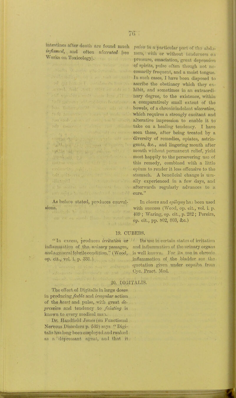 70: intestines after death ai inflamed, and often Workii on Toxicology). 0 found much ulcerated (see As before stated, produces conci- sions. rnii'-f in a particular part of tho abdj- nicn, with or without lcndcrno'?!i o.i pressure, emaciation, gi-eat doproasi-jn of spirits, pulse often though not ne- cessarily freijuent, and a moist tongue. In such cases, I have been disposed to ascribe tho obstinacy which they ex- hibit, and sometimes in an extraordi- nary degree, to the existence, within a comparatively small extent of tho bowels, of a chronicindolont ulceration, which requii'es a strongly excitant and alterative impression to enable it to take on a healing tendency. I have seen these, after being treated by a divei-sity of remedies, opiates, astrin- gents, &c., and liugerhig month after month without jicniiancnt relief, jield most happily to the persevering use of this remedy, combined with a little o])ium to render it less offensive to the stomach. A beneficial change is usu- ally experienced in a few days, and afterwai-ds regularly advances to a cure. In chorea and epilepsy lim been used with success (V\'ood, oi). cit., vol. i. p. 409 ; Warmg, op. cit., p. 282; Pereira, op. cit., pp. b02, 803, &c.) 19. CUBEB!?. In excess, produces irritation or Its use in certain states of u-ritatiou inflammation of the Hiv/iari/pa.ssages, and inflammation of the urinary organs andagencralfobrilecoadition. (Wood, is well known. For its use in chronic op. cit., vol. i. p. 331.1 inflammation of the bladder sec tho quotation given under copaiba from Cvc. Pract. Med. 20. DIGITALIS. The effeet of Digitalis in lai-ge doses in producing feeble and irregular action of the heart and pulse, with great de- pression and tendency to fainting is known to every medical man. Dr. Handfield Jones (on Functional NerVous Disorders p. 539) says Digi- talis has long been employed and ranked as a depressant agent, and that it