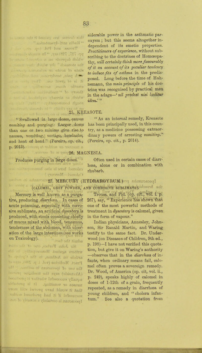 >l)l ti l>dllijtv 0'<Mr:i\t f.'nll ''.norfotftasvF) finft zihnH  viii ' il'jf;mci.tg-jiit 'ihnst ,niRq ir.^'T^ to si Ji siderable power in the asthmatic par- oxysm ; but this seems altogether in- dependent of its emetic properties. Practitioners of experience, without sub- scribing to the doctrines of Homoeopa- thy, will certainly think more favourahhj of it on accoimt of its peculiar tendency to induce fits of asthma in the predis- posed. Long before the time of Hah- nemann, the rnain principle of his doc- trine was recognised by practical men in the adage—' nil jorodest nisi Iccditur idem:  ,25^, KpASOTE. Swallowed in large doses, causes vomiting and purging:- Larger.doses than one or two miniais giver,rise,.to nausea, vomiting, vertigo, headache, and heat of headi (.PerftirajiPp., cifc., p. 2013).- > (u'jf^oi ihiWrm t.d toane.cn n •jor^tev Ri T>«n26. MAGNESIA.  As an internal remedy, ICreasote has been principally used, in this coun- try, as a medicine possessing extraor- dinaiy powers of arresting vomiting.'* (Pereira, op. cit.j p. 2014). Produces purging in'liti-ge doses'.' Often used in certain cases of diarr- hoea, alone or in combination with rhubarb. tive, producing dian^haa. ^ In ca^^a of acute poisoning, especially -n^th corro- sive sublimate, an artificial dysenie^.i? produced, with stools cpnsistii^ p^ii^fly of mucus mixed with blood, tenesmus. ifrorf oela «i siod loniolco ■ '•'•'^^•^W. toRCU'SY (HYDRAROYRUM.) ndiisjiroflooql (CAM)MEL,'GRfit''i^^^»'?h)i:tl, AND c6Btipsr\'E SUBLISrATK-y''^'0'^^ Mercui-y is well , known as a purgtiT ■ -  ■ ' 267), ^i'^'^I^^^^T^mihi Mi one of the most powerful methods of treatment in dysentery is calomel, given in the form of vapour. Indian physicians, Annesley, John- son, Sir Ranald Martin, and Waring testify to the same fact. Dr. Under- wood (on Diseases of Children, 9th ed., p. 198)—I have not verified this quota- tion, but give it on Waring's authority —observes that in the diarrhoea of in- fants, when ordinary means fail, calo- mel often proves a sovereign remedy. Dr. Wood, of America (op. cit, vol. ii., p. 249), speaks highly of calomel in doses of l-12th of a grain, frequently repeated, as a remedy in diarrhoea of young children, and cholera infan- tum. See also a quotation from tenderness of the abdomen^ with ulcer- atlon of the large intestines (see works on Toxicology). , ,^ .. , ' . oilno'i nifol. lici ■ iioH .twafR^B BiaJrfw  (rr ,JS«nWi«A no alijtiiB !(>7) oirioihaM .loBi4 . fTp.ifOK'Kiqr \n oi?(f edj •.ii;.-rburn odJ vrm {^\m(v»lk) li I iriJadw luVrfaeuuria {flBirjio tl .■HiiiJimiiv to noai'BH ^ havo'iq ovBil I)iuow ii ittdi ■ioirbo-xq bad ii Yi Ifilsfteooup.