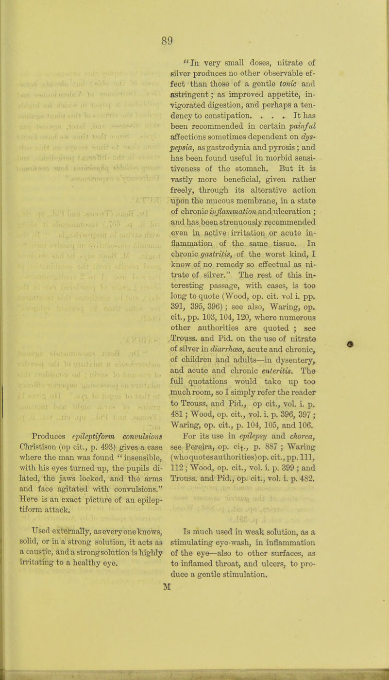 Produces epileptiform convulsions Christison (op cit., p. 493) gives a case where the man was found  insensible, with his eyes turned up, the pupils di- lated, the jaws locked, and tTie arms and face agitated with convulsions. Here is an exact picture of an epilep- tiform attack. In very small doses, nitrate of silver produces no other observable ef- fect than those of a gentle tonic and astringent; as improved appetite, in- vigorated digestion, and perhaps a ten- dency to constipation, ... It has been recommended in certain painful affections sometimes dependent on dys- pepsia, as gastrodynia and pyrosis ; and has been found useful in morbid sensi- tiveness of the stomach. But it is vastly more beneficial, given rather freely, through its alterative action upon the mucous membrane, in a state of chvonic ii/Jlammation and ulceration ; and has been strenuously recommended even in active irritation or acute in- flammation of the same tissue. In chronic gastritis, of the worst kind, I know of no remedy so effectual as ni- trate of silver. The rest of this in- teresting passage, with cases, is too long to quote (Wood, op. cit. vol i. pp. 391, 395, 396); see also, Waring, op. cit., pp. 103, 104,120, where numerous other authorities are quoted ; see Trouss. and Pid. on the use of nitrate of silver in diarrhoea, acute and chronic, of children and adults—in dysentery, and acute and chronic enteritis. The full quotations would take up too much room, so I simply refer the reader to Trouss. and Pid., op cit., vol. i. p. 481; Wood, op. cit., vol. i. p. 396, 397 ; Waring, op. cit., p. 104, 105, and 106. For its use in epilej)sii and chorea, see Pereira, op. ci^., p. 887 ; Waring (who quotes authorities) op. cit., pp. Ill, 112; Wood, op. cit., vol. i. p. 399 ; and Trouss. and Pid., op. cit., vol. i. p. 482. Used externally, as every one knows, Is much used in weak solution, as a solid, or in a strong solution, it acts as stimulating eye-wash, in inflammation a caustic, and a strong solution is highly of the eye—also to other surfaces, as irritating to a healthy eye. to inflamed throat, and ulcers, to pro- duce a gentle stimulation. M