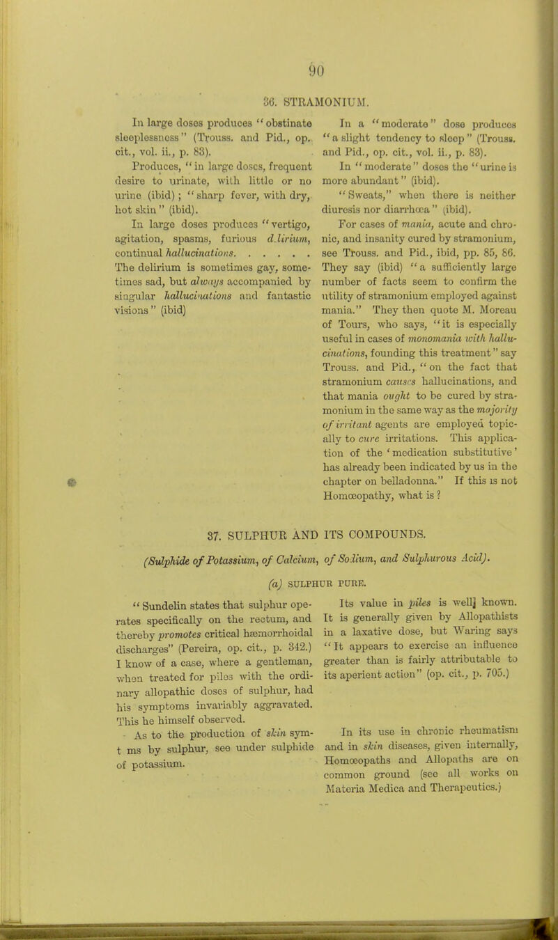 36. STRA 111 large doses produces obstinate sleeplessness (Trouss. and Pid,, op. cit., vol. ii., p. 83). Produces, in large doses, frequent desire to urinate, with little or no urine (ibid);  sharp fever, with dry, hot skin (ibid). In large doses produces vertigo, agitation, spasms, furious d.lirium, continual hallucinations The delirium is sometimes gay, some- times sad, but alwtujs accompanied by siagiilar liallucimtions and fantastic visions (ibid) IONIUM. In a moderate dose produces  a slight tendency to sleep  (Trouss, and Pid., op. cit., vol. ii., p. 83). In moderate do.sos the urineis more abundant (ibid).  Sweats, when there is neither diuresis nor diarrhoea  (ibid). For cases of maniu, acute and chro- nic, and insanity cured by stramonium, see Trouss. and Pid., ibid, pp. 85, 86. They say (ibid)  a sufficiently large number of facts seem to confirm the utility of stramonium employed against mania. They then quote M. Moreau of Tours, who says, it is especially useful in cases of monomania witli hallu- cinations, founding this treatmentsay Trouss. and Pid.,  on the fact that stramonium causes hallucinations, and that mania ought to be cured by stra- monium in the same way as the majority of irritant agents are employed topic- ally to cure irritations. This applica- tion of the 'medication substitutive' has already been indicated by us in the chapter on belladonna. If this is not Homoeopathy, what is ? 37. SULPHUR AND ITS COMPOUNDS. (Sulphide of Potassium, of Calcium, of Solium, and Sulphurous Acid), (a) SULPHUR ruuE.  Sundelin states that sulphur ope- rates specifically on the rectum, and thereby promotes critical hajmorrhoidal discharges (Pereu-a, op. cit., p. 342.) 1 know of a case, where a gentleman, when treated for piles with the ordi- nary allopathic doses of sulphur, had his symptoms invariably aggravated. This be himself observed. - As to the production of shin sym- t ms by sulphur, see under sulphide of potassium. Its value in piles is wellj known. It is generally given by Allopathists in a laxative dose, but Wai-ing says '' It appears to exercise an influence greater than is fairly attributable to its aperient action (op. cit., p. 705.) In its use in chronic rheumatism and in shin diseases, given internally. Homoeopaths and Allopaths are on common ground (see all works on Materia Medica and Therapeutics.)